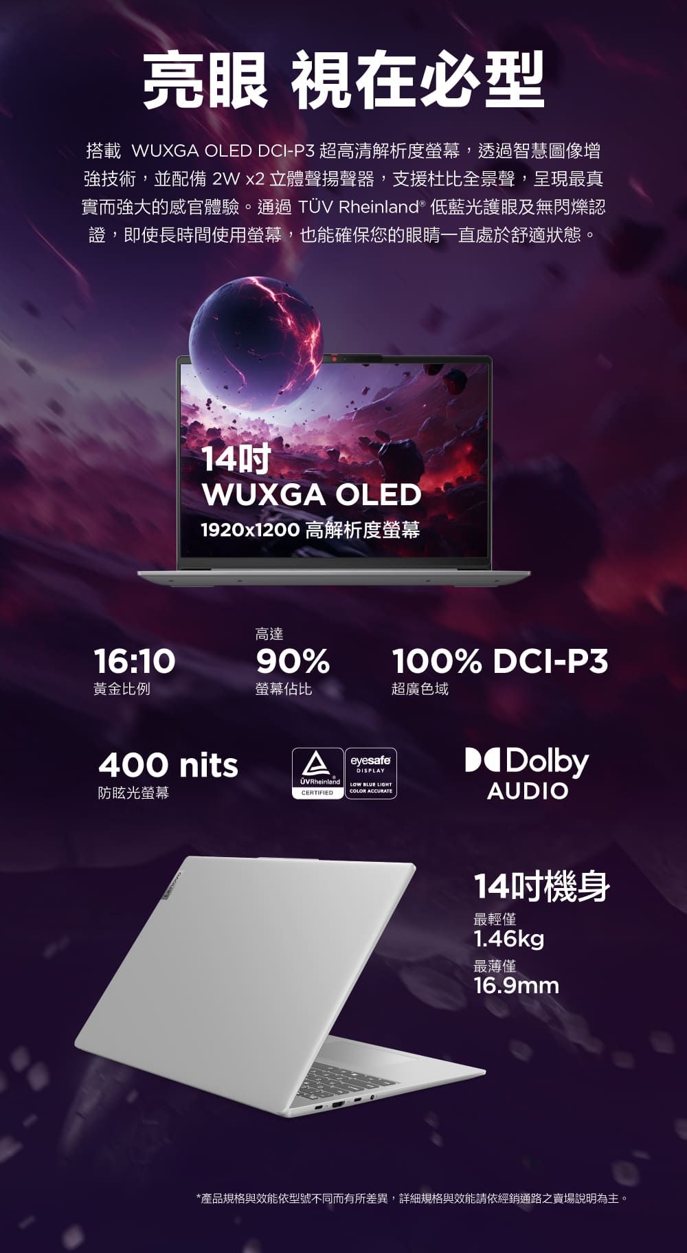 亮眼 視在必型搭載 WUXGA OLED DCI-P3 超高清解析度螢幕,透過智慧圖像增強技術,並配備2Wx2 立體聲揚聲器,支援杜比全景聲,呈現最真實而強大的感官體驗。通過TÜV Rheinland® 低藍光護眼及無閃爍認證,即使長時間使用螢幕,也能確保您的眼睛一直處於舒適狀態。14WUXGA OLED1920x1200 高解析度螢幕100% DCI-P3高達16:1090%黃金比例螢幕佔比超廣色域400 nitsA防眩光螢幕ÜVRheinlandCERTIFIEDeyesafeDISPLAYLOW  LIGHTCOLOR ACCURATEDolbyAUDIO14吋機身最輕僅1.46kg最薄僅16.9mm*產品規格與效能依型號不同而有所差異,詳細規格與效能請依經銷通路之賣場說明為主。