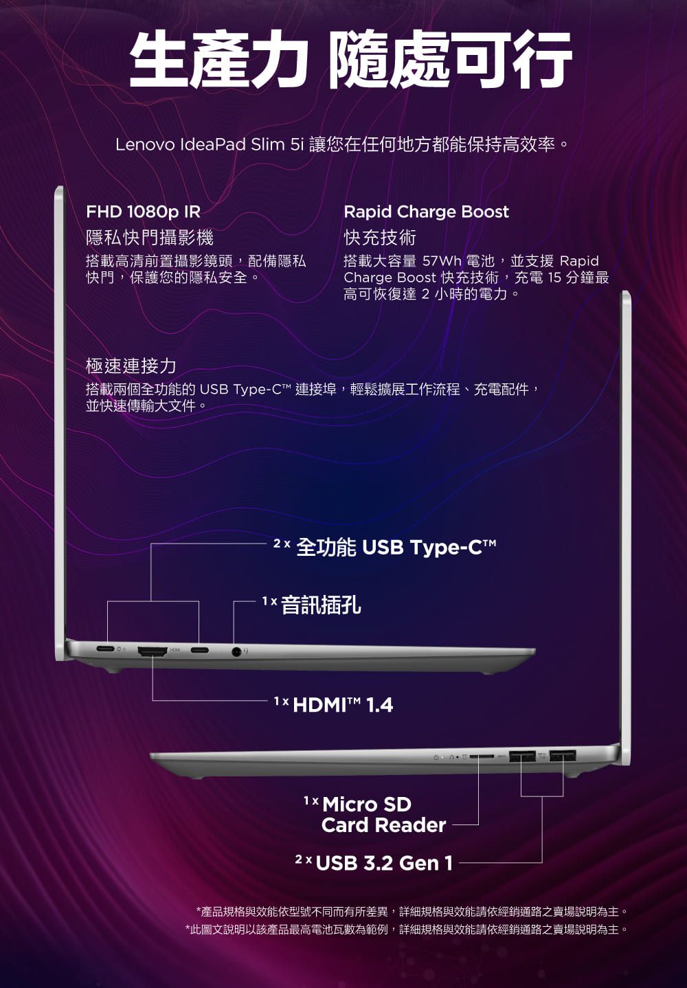 生產力 隨處可行Lenovo IdeaPad Slim 5i 讓您在任何地方都能保持高效率。FHD 1080p IR隱私快門攝影機搭載高清前置攝影鏡頭,配備隱私快門,保護您的隱私安全。Rapid Charge Boost快充技術搭載大容量  電池,並支援 RapidCharge Boost 快充技術,充電 15 分鐘最高可恢復達小時的電力。極速連接力搭載兩個全功能的 USB Type-C連接埠,輕鬆擴展工作流程、充電配件,並快速傳輸大文件。 全功能 USB Type-C 音訊插孔1× HDMIT 1.4 Micro SDCard Reader2  USB 3.2 Gen 1*產品規格與效能依型號不同而有所差異,詳細規格與效能請依經銷通路之賣場說明為主。*此圖文說明以該產品最高電池瓦數為範例,詳細規格與效能請依經銷通路之賣場說明為主。