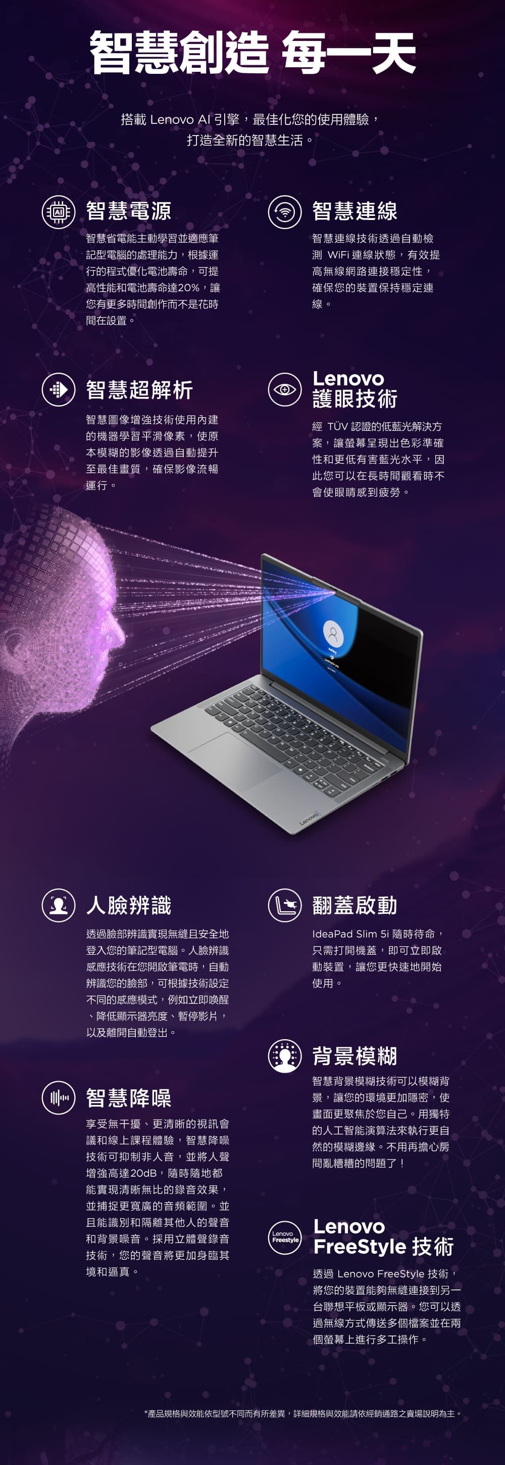 智慧創造 每一天搭載 Lenovo 引擎,最佳化您的使用體驗,打造全新的智慧生活。 智慧電源智慧省電能主動學習並適應筆記型電腦的處理能力,根據運行的程式優化電池壽命,可提高性能和電池壽命達20%,讓您有更多時間創作而不是花時間在設置。智慧連線智慧連線技術透過自動檢測 WiFi連線狀態,有效提高無線網路連接穩定性,確保您的裝置保持穩定連線。智慧超解析智慧圖像增強技術使用內建的機器學習平滑像素,使原本模糊的影像透過自動提升至最佳畫質,確保影像流暢運行。Lenovo護眼技術經 TÜV 認證的低藍光解決方案,讓螢幕呈現出色彩準確性和更低有害藍光水平,因此您可以在長時間觀看時不會使眼睛感到疲勞。Lenovo臉辨識透過臉部辨識實現無縫且安全地登入您的筆記型電腦。人臉辨識感應技術在您開啟筆電時,自動辨識您的臉部,可根據技術設定不同的感應模式,例如立即喚醒、降低顯示器亮度、暫停影片,以及離開自動登出。智慧降噪享受無干擾、更清晰的視訊會議和線上課程體驗,智慧降噪技術可抑制非人音,並將人聲增強高達20dB,隨時隨地都能實現清晰無比的錄音效果,並捕捉更寬廣的音頻範圍。並且能識別和隔離其他人的聲音和背景噪音。採用立體聲錄音技術,您的聲音將更加身臨其境和逼真。LenovoFreestyle翻蓋IdeaPad Slim 5i 隨時待命,只需打開機蓋,即可立即啟動裝置,讓您更快速地開始使用。背景模糊智慧背景模糊技術可以模糊背景,讓您的環境更加隱密,使畫面更聚焦於您自己。用獨特的人工智能演算法來執行更自然的模糊邊緣。不用再擔心房間亂糟糟的問題了!LenovoFreeStyle 技術透過 Lenovo FreeStyle 技術,將您的裝置能夠無縫連接到另一台聯想平板或顯示器。您可以透過無線方式傳送多個檔案並在兩個螢幕上進行多工操作。*產品規格與效能依型號不同而有所差異,詳細規格與效能請依經銷通路之賣場說明為主。