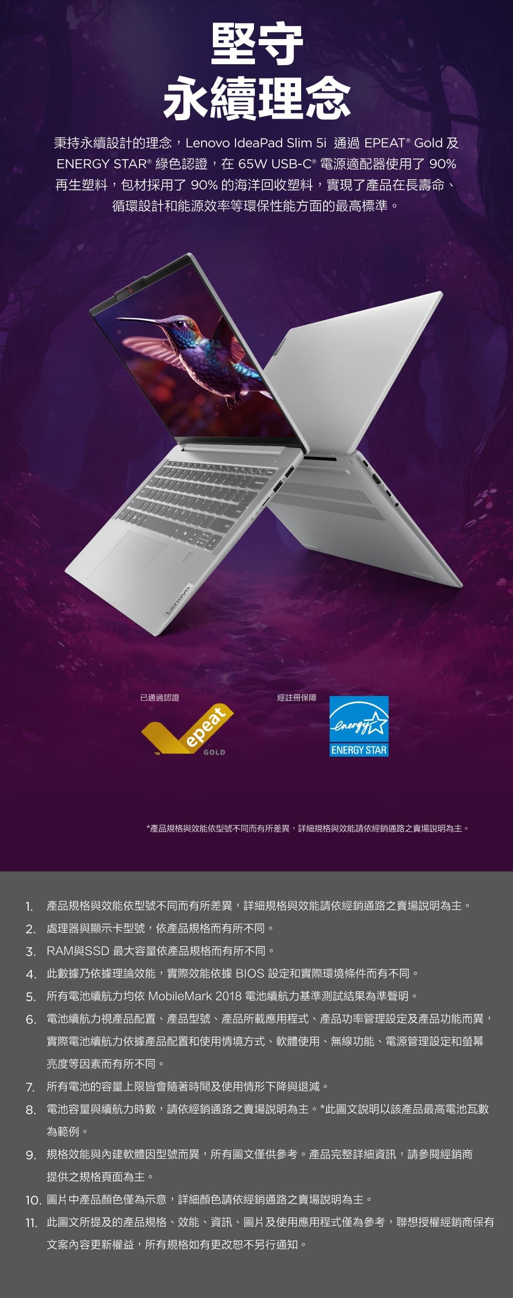 堅守永續理念秉持永續設計的理念,Lenovo IdeaPad Slim 5i 通過EPEAT® Gold及ENERGY STAR® 綠色認證,在65W USB-C® 電源適配器使用了 90%再生塑料,包材採用了 90% 的海洋回收塑料,實現了產品在長壽命、循環設計和能源效率等環保性能方面的最高標準。已通過認證LenovoepeatGOLD經註冊保障ENERGY STAR*產品規格與效能依型號不同而有所差異,詳細規格與效能請依經銷通路之賣場說明為主。1. 產品規格與效能依型號不同而有所差異,詳細規格與效能請依經銷通路之賣場說明為主。2. 處理器與顯示卡型號,依產品規格而有所不同。與SSD 最大容量依產品規格而有所不同4. 此數據乃依據理論效能,實際效能依據 BIOS 設定和實際環境條件而有不同。5. 所有電池續航力均依 MobileMark 2018 電池續航力基準測試結果為準聲明。6. 電池續航力視產品配置、產品型號、產品所載應用程式、產品功率管理設定及產品功能而異,實際電池續航力依據產品配置和使用情境方式、軟體使用、無線功能、電源管理設定和螢幕亮度等因素而有所不同。7. 所有電池的容量上限皆會隨著時間及使用情形下降與退減。 電池容量與續航力時數,請依經銷通路之賣場說明為主。*此圖文說明以該產品最高電池瓦數為範例。9. 規格效能與內建軟體因型號而異,所有圖文僅供參考。產品完整詳細資訊,請參閱經銷商提供之規格頁面為主。10. 圖片中產品顏色僅為示意,詳細顏色請依經銷通路之賣場說明為主。11. 此圖文所提及的產品規格、效能、資訊、圖片及使用應用程式僅為參考,聯想授權經銷商保有文案內容更新權益,所有規格如有更改恕不另行通知。