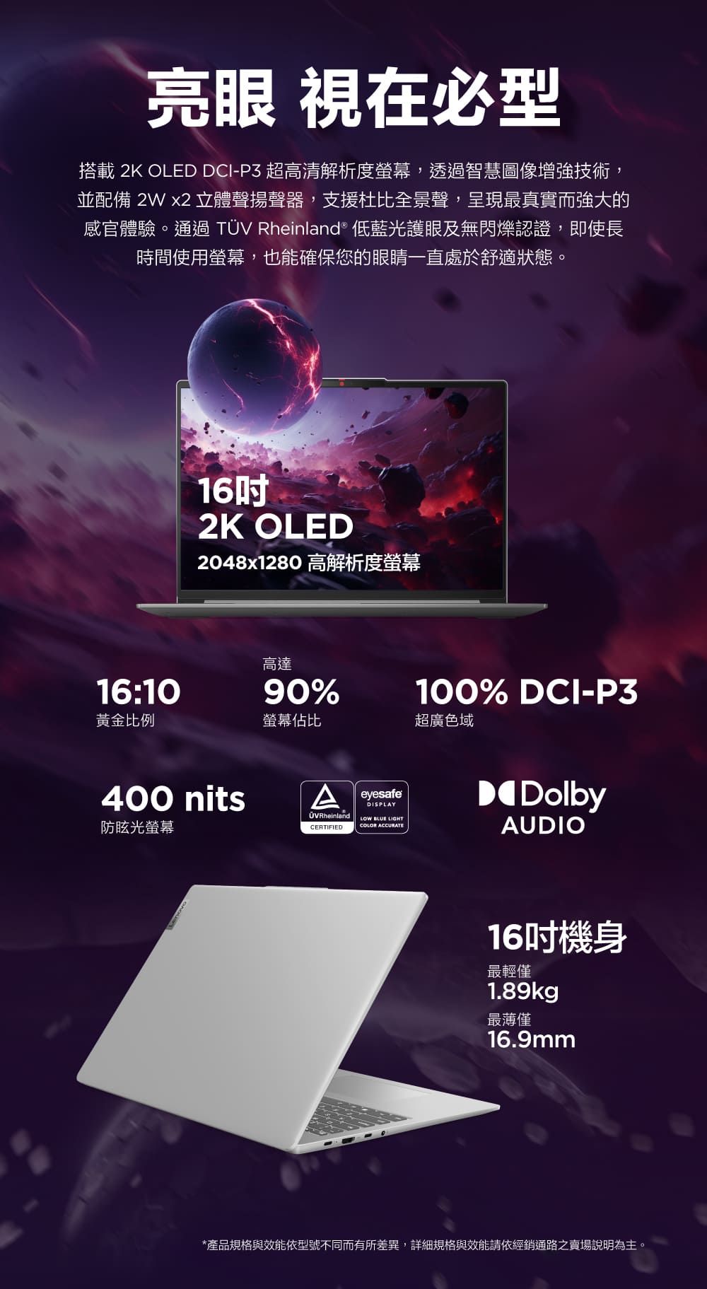 亮眼 視在必型搭載 2K OLED DCI-P3 超高清解析度螢幕,透過智慧圖像增強技術,並配備 2W x2 立體聲揚聲器,支援杜比全景聲,呈現最真實而強大的感官體驗。通過TÜV Rheinland® 低藍光護眼及無閃爍認證,即使長時間使用螢幕,也能確保您的眼睛一直處於舒適狀態。162K OLED2048x1280 高解析度螢幕高達16:1090%黃金比例螢幕佔比超廣色域400 nitsA防眩光螢幕eyesafeDISPLAYOVRheinland   COLOR ACCURATECERTIFIED100% DCI-P3DolbyAUDIO16吋機身最輕僅1.89kg最薄僅16.9mm*產品規格與效能依型號不同而有所差異,詳細規格與效能請依經銷通路之賣場說明為主。