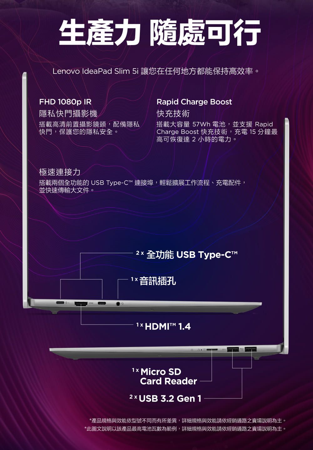 生產力 隨處可行Lenovo IdeaPad Slim  讓您在任何地方都能保持高效率。FHD 080p IR隱私快門攝影機搭載高清前置攝影鏡頭,配備隱私快門,保護您的隱私安全。Rapid Charge Boost快充技術搭載大容量  電池,並支援 RapidCharge Boost 快充技術,充電 15 分鐘最高可恢復達小時的電力。極速連接力搭載兩個全功能的 USB Type-C 連接埠,輕鬆擴展工作流程、充電配件,並快速傳輸大文件。2 全功能 USB Type-C1 音訊插孔1× HDMIT 1.4 Micro SDCard Reader2 x USB 3.2 Gen 1*產品規格與效能依型號不同而有所差異,詳細規格與效能請依經銷通路之賣場說明為主。*此圖文說明以該產品最高電池瓦數為範例,詳細規格與效能請依經銷通路之賣場說明為主。