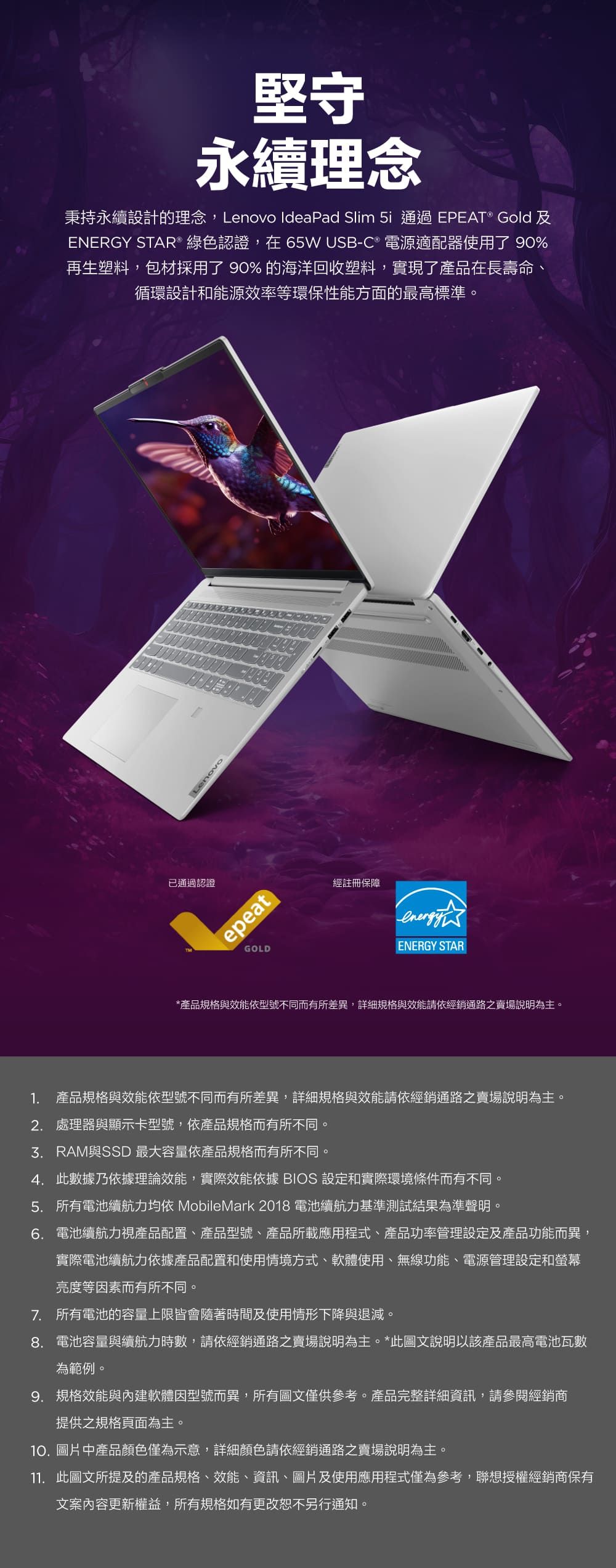 堅守永續理念秉持永續設計的理念,Lenovo IdeaPad Slim  通過EPEAT® Gold 及ENERGY STAR® 綠色認證,在65W USB-C ® 電源適配器使用了 90%再生塑料,包材採用了90%的海洋回收塑料,實現了產品在長壽命、循環設計和能源效率等環保性能方面的最高標準。Lenovo已通過認證epeatGOLD經註冊保障ENERGY STAR*產品規格與效能依型號不同而有所差異,詳細規格與效能請依經銷通路之賣場說明為主。1. 產品規格與效能依型號不同而有所差異,詳細規格與效能請依經銷通路之賣場說明為主。2. 處理器與顯示卡型號,依產品規格而有所不同。與SSD 最大容量依產品規格而有所不同。4. 此數據乃依據理論效能,實際效能依據 BIOS 設定和實際環境條件而有不同。5. 所有電池續航力均依 MobileMark2018 電池續航力基準測試結果為準聲明。6. 電池續航力視產品配置、產品型號、產品所載應用程式、產品功率管理設定及產品功能而異,實際電池續航力依據產品配置和使用情境方式、軟體使用、無線功能、電源管理設定和螢幕亮度等因素而有所不同。7. 所有電池的容量上限皆會隨著時間及使用情形下降與退減。8.電池容量與續航力時數,請依經銷通路之賣場說明為主。*此圖文說明以該產品最高電池瓦數為範例。9. 規格效能與內建軟體因型號而異,所有圖文僅供參考。產品完整詳細資訊,請參閱經銷商提供之規格頁面為主。10.圖片中產品顏色僅為示意,詳細顏色請依經銷通路之賣場說明為主。11. 此圖文所提及的產品規格、效能、資訊、圖片及使用應用程式僅為參考,聯想授權經銷商保有文案內容更新權益,所有規格如有更改恕不另行通知。