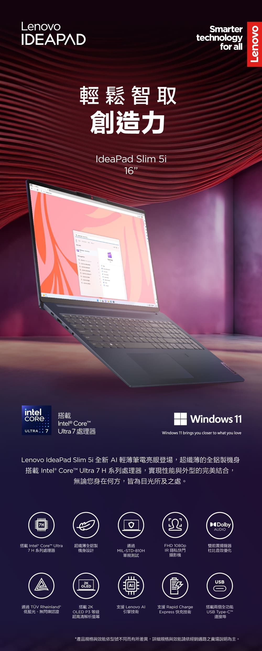 LenovoIDEAPAD輕鬆智取創造力IdeaPad Slim 5i16intel搭載Intel® CoreULTRA 7 Ultra 7處理器Smartertechnologyfor allWindows 11Windows 11 brings you closer to what you loveLenovo IdeaPad Slim 5i 全新 AI輕薄筆電亮眼登場,超纖薄的全鋁製機身搭載 Intel® Core Ultra 7 H 系列處理器,實現性能與外型的完美結合,無論您身在何方,皆為目光所及之處。ΩDolbyAUDIO搭載 Intel Core™ Ultra超纖薄全鋁製7H 系列處理器機身設計通過MIL-STD-81OHFHD 1080p軍規測試IR 隱私快門攝影機OLED雙前置揚聲器杜比音效優化USB通過 TÜV Rheinland低藍光無閃爍認證搭載 2KOLED P3 等級超高清解析螢幕支援 Lenovo Al支援 Rapid Charge引擎技術Express 快充技術USB Type-C™搭載兩個全功能連接埠*產品規格與效能依型號不同而有所差異,詳細規格與效能請依經銷通路之賣場說明為主。Lenovo