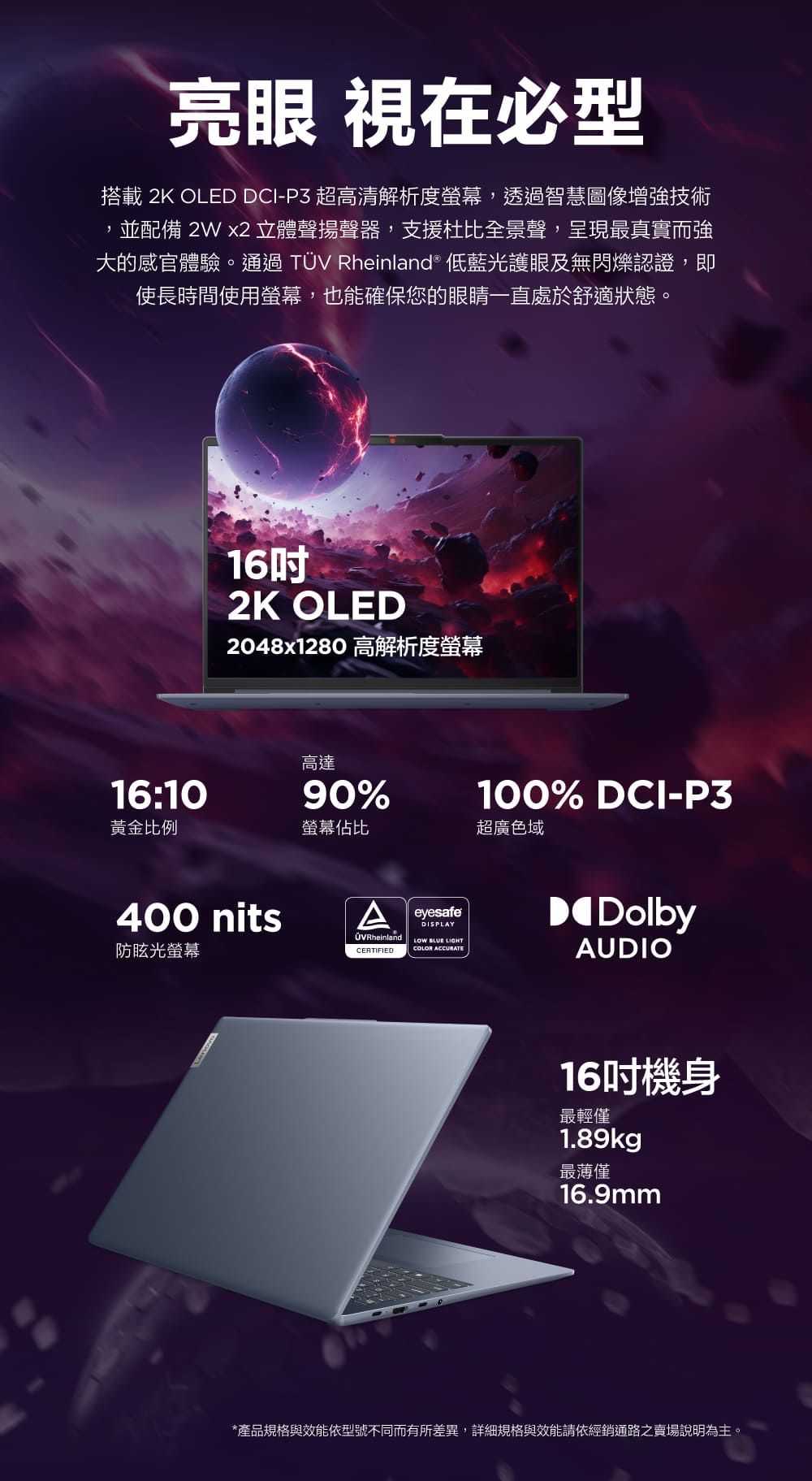 亮眼 視在必型搭載 2K OLED DCI-P3 超高清解析度螢幕,透過智慧圖像增強技術並配備  立體聲揚聲器,支援杜比全景聲,呈現最真實而強大的感官體驗。通過TÜV Rheinland® 低藍光護眼及無閃爍認證,即使長時間使用螢幕,也能確保您的眼睛一直處於舒適狀態。162K OLED2048x1280 高解析度螢幕高達16:1090%黃金比例螢幕佔比超廣色域400 nitsA防眩光螢幕eyesafeDISPLAYOVRheinland   COLOR ACCURATECERTIFIED100% DCI-P3DolbyAUDIO16吋機身最輕僅1.89kg最薄僅16.9mm*產品規格與效能依型號不同而有所差異,詳細規格與效能請依經銷通路之賣場說明為主。