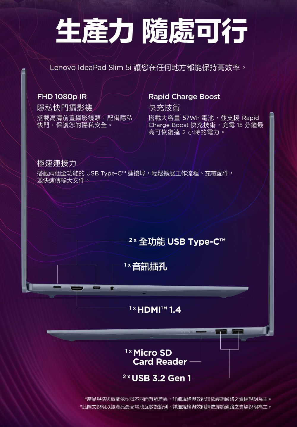 生產力 隨處可行Lenovo IdeaPad Slim  讓您在任何地方都能保持高效率。FHD 080p IR隱私快門攝影機搭載高清前置攝影鏡頭,配備隱私快門,保護您的隱私安全。Rapid Charge Boost快充技術搭載大容量  電池,並支援 RapidCharge Boost 快充技術,充電 15 分鐘最高可恢復達小時的電力。極速連接力搭載兩個全功能的 USB Type-C 連接埠,輕鬆擴展工作流程、充電配件,並快速傳輸大文件。2 全功能 USB Type-C1 音訊插孔1× HDMIT 1.4 Micro SDCard Reader2 x USB 3.2 Gen 1*產品規格與效能依型號不同而有所差異,詳細規格與效能請依經銷通路之賣場說明為主。*此圖文說明以該產品最高電池瓦數為範例,詳細規格與效能請依經銷通路之賣場說明為主。