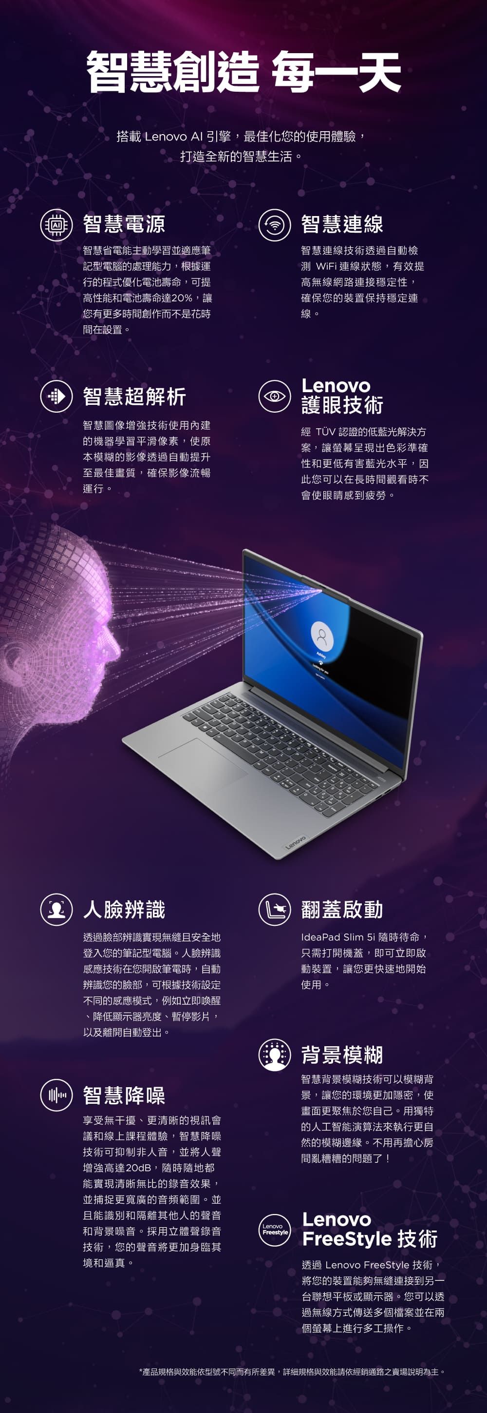 智慧創造 每一天搭載 Lenovo AI引擎,最佳化您的使用體驗,智慧電源打造全新的智慧生活。智慧省電能主動學習並適應筆記型電腦的處理能力,根據運行的程式優化電池壽命,可提高性能和電池壽命達20%,讓您有更多時間創作而不是花時間在設置。智慧連線智慧連線技術透過自動檢測 WiFi連線狀態,有效提高無線網路連接穩定性,確保您的裝置保持穩定連線。智慧超解析智慧圖像增強技術使用內建的機器學習平滑像素,使原本模糊的影像透過自動提升至最佳畫質,確保影像流暢運行。Lenovo護眼技術經 TÜV 認證的低藍光解決方案,讓螢幕呈現出色彩準確性和更低有害藍光水平,因此您可以在長時間觀看時不會使眼睛感到疲勞。Lenovo辨識透過臉部辨識實現無縫且安全地登入您的筆記型電腦。人臉辨識感應技術在您開啟筆電時,自動辨識您的臉部,可根據技術設定不同的感應模式,例如立即喚醒、降低顯示器亮度、暫停影片,以及離開自動登出。智慧降噪享受無干擾、更清晰的視訊會議和線上課程體驗,智慧降噪技術可抑制非人音,並將人聲增強高達20dB,隨時隨地都能實現清晰無比的錄音效果,並捕捉更寬廣的音頻範圍。並且能識別和隔離其他人的聲音和背景噪音。採用立體聲錄音技術,您的聲音將更加身臨其境和逼真。Lenovo翻蓋啟動IdeaPad Slim 5i 隨時待命,只需打開機蓋,即可立即啟動裝置,讓您更快速地開始使用。背景模糊智慧背景模糊技術可以模糊背景,讓您的環境更加隱密,使畫面更聚焦於您自己。用獨特的人工智能演算法來執行更自然的模糊邊緣。不用再擔心房間亂糟糟的問題了!FreestyleLenovoFreeStyle 技術透過 Lenovo FreeStyle 技術,將您的裝置能夠無縫連接到另一台聯想平板或顯示器。您可以透過無線方式傳送多個檔案並在兩個螢幕上進行多工操作。*產品規格與效能依型號不同而有所差異,詳細規格與效能請依經銷通路之賣場說明為主。