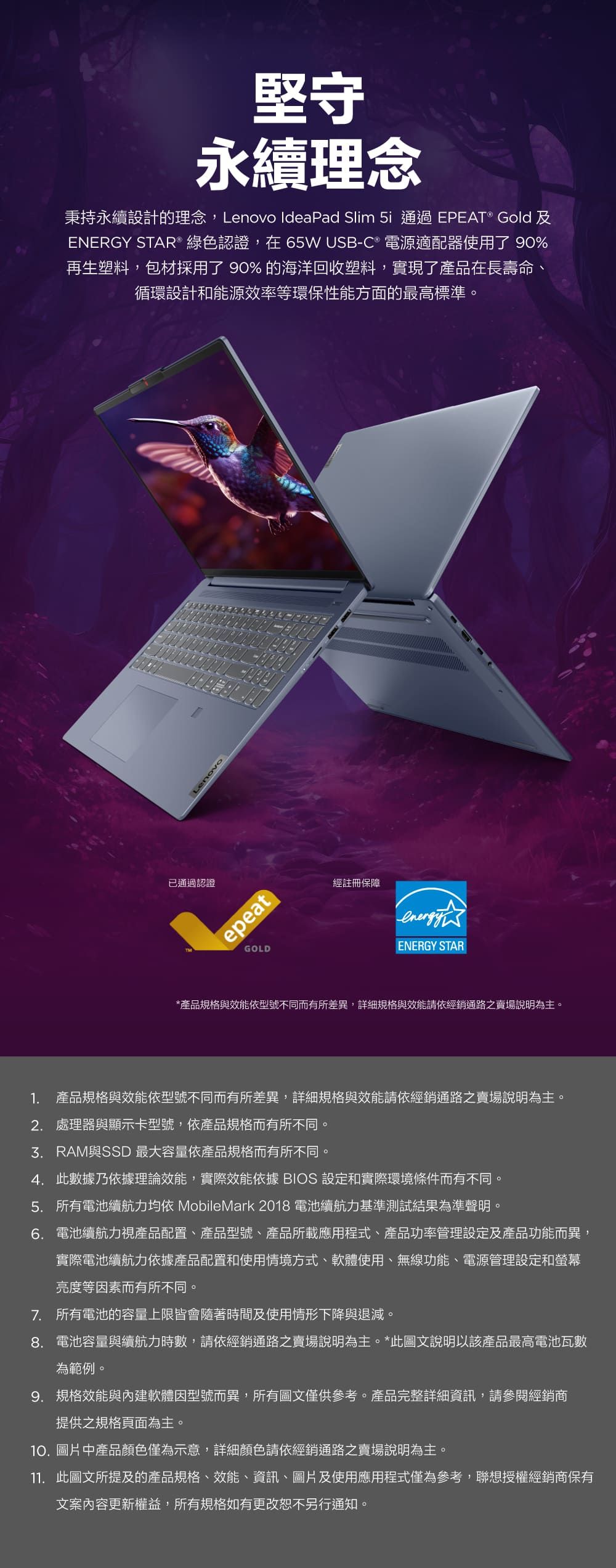 堅守永續理念秉持永續設計的理念,Lenovo IdeaPad Slim  通過EPEAT® Gold 及ENERGY STAR® 綠色認證,在65W USB-C ® 電源適配器使用了 90%再生塑料,包材採用了90%的海洋回收塑料,實現了產品在長壽命、循環設計和能源效率等環保性能方面的最高標準。Lenovo已通過認證epeatGOLD經註冊保障ENERGY STAR*產品規格與效能依型號不同而有所差異,詳細規格與效能請依經銷通路之賣場說明為主。1. 產品規格與效能依型號不同而有所差異,詳細規格與效能請依經銷通路之賣場說明為主。2. 處理器與顯示卡型號,依產品規格而有所不同。與SSD 最大容量依產品規格而有所不同。4. 此數據乃依據理論效能,實際效能依據 BIOS 設定和實際環境條件而有不同。5. 所有電池續航力均依 MobileMark2018 電池續航力基準測試結果為準聲明。6. 電池續航力視產品配置、產品型號、產品所載應用程式、產品功率管理設定及產品功能而異,實際電池續航力依據產品配置和使用情境方式、軟體使用、無線功能、電源管理設定和螢幕亮度等因素而有所不同。7. 所有電池的容量上限皆會隨著時間及使用情形下降與退減。8.電池容量與續航力時數,請依經銷通路之賣場說明為主。*此圖文說明以該產品最高電池瓦數為範例。9. 規格效能與內建軟體因型號而異,所有圖文僅供參考。產品完整詳細資訊,請參閱經銷商提供之規格頁面為主。10.圖片中產品顏色僅為示意,詳細顏色請依經銷通路之賣場說明為主。11. 此圖文所提及的產品規格、效能、資訊、圖片及使用應用程式僅為參考,聯想授權經銷商保有文案內容更新權益,所有規格如有更改恕不另行通知。