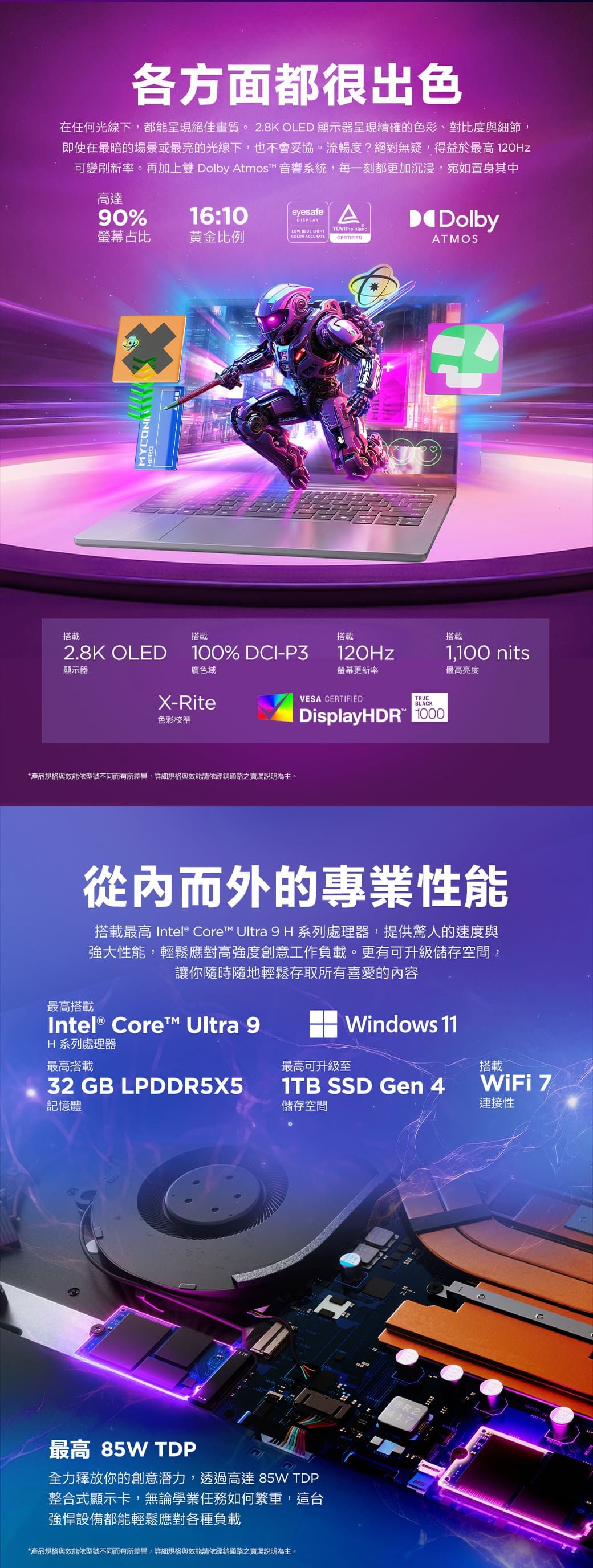 各方面都很出色在任何光線下,都能呈現絕佳畫質2.8K OLED 顯示器呈現精確的色彩、對比度與細節,即使在最暗的場景或最亮的光線下,也不會妥協。流暢度?絕對無疑,得益於最高 120Hz可變刷新率。再加上雙 Dolby tmos™ 音響系統,每一刻都更加沉浸,宛如置身其中高達90%螢幕占比eyesafe A16:10黃金比例LOW  LIGHTTÜVRheinlandDolbyCOLOR ACCURATECERTIFIEDATMOS搭載MYCON2.8K OLED顯示器搭載100% DCI-P3搭載120Hz廣色域X-Rite色彩校準*產品規格與效能依型號不同而有所差異,詳細規格與效能請依經銷通路之賣場說明為主。螢幕更新率VESA CERTIFIEDTRUEBLACKDisplayHDR 1000搭載1,100 nits最高亮度從內而外的專業性能搭載最高 Intel® Core™ Ultra 9H 系列處理器,提供驚人的速度與強大性能,輕鬆應對高強度創意工作負載。更有可升級儲存空間,讓你隨時隨地輕鬆存取所有喜愛的內容最高搭載Intel® Core™ Ultra 9Windows 11H 系列處理器最高搭載最高可升級至搭載32 GB LPDDR5X5記憶體1TB SSD Gen 4儲存空間WiFi 連接性最高 85W TDP全力釋放你的創意潛力,透過高達 85W TDP整合式顯示卡,無論學業任務如何繁重,這台強悍設備都能輕鬆應對各種負載*產品規格與效能依型號不同而有所差異,詳細規格與效能請依經銷通路之賣場說明為主。R2417。