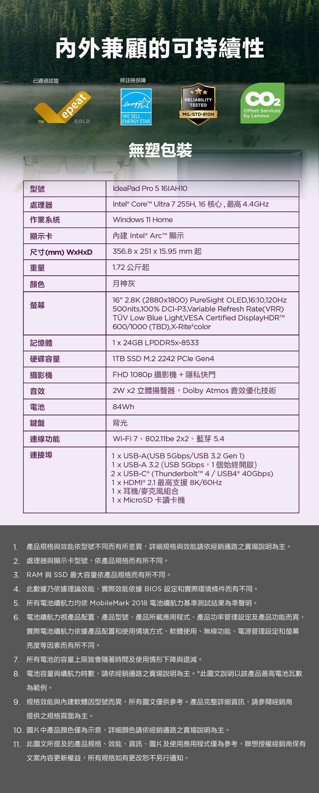 內外兼顧的可持續性epeatGOLD經註冊保障CO2Offset ServicesRELIABILITYTESTEDIL-STD-80Hby LenovoENERGY STARenergyWE SELL已通過認證TM無塑包裝型號處理器作業系統顯示卡尺寸(mm) 重量顏色螢幕記憶體硬碟容量攝影機音效電池鍵盤連線功能連接埠IdeaPad Pro 5 Intel® Core Ultra 7 255H 6 核心,最高4.4GHzWindows 11 Home內建 Intel® Arc 顯示356.8251  15.95mm起1.72 公斤起月神灰16 2.8K(28801800) PureSight OLED,16:10,120Hz500nits,100% DCI-P3,Variable Refresh Rate(VRR)  Blue Light,VESA Certified DisplayHDRM600/1000 (TBD),X-Rite®color1 24GB LPDDR5X-8533 SSD M.2 2242 PCle Gen4FHD 1080p 攝影機+隱私快門 立體揚聲器,Dolby Atmos 音效優化技術84Wh背光Wi-Fi7、802.11be22、藍芽5.41 x USB-A(USB 5Gbps/USB 2 Gen 1)1 x USB-A 3.2 (USB 5Gbps,1個始終開啟)-C ® (Thunderbolt™ 4/USB4® 40Gbps)1 x HDMI ® 2.1 最高支援8K/60Hz耳機/麥克風組合1 x MicroSD 卡讀卡機1. 產品規格與效能依型號不同而有所差異,詳細規格與效能請依經銷通路之賣場說明為主。2. 處理器與顯示卡型號,依產品規格而有所不同。3. RAM 與 SSD 最大容量依產品規格而有所不同。4.此數據乃依據理論效能,實際效能依據 BIOS 設定和實際環境條件而有不同。5. 所有電池續航力均依 MobileMark 2018 電池續航力基準測試結果為準聲明。6. 電池續航力視產品配置、產品型號、產品所載應用程式、產品功率管理設定及產品功能而異,實際電池續航力依據產品配置和使用情境方式、軟體使用、無線功能、電源管理設定和螢幕亮度等因素而有所不同。7. 所有電池的容量上限皆會隨著時間及使用情形下降與退減。8. 電池容量與續航力時數,請依經銷通路之賣場說明為主。*此圖文說明以該產品最高電池瓦數為範例。9. 規格效能與內建軟體因型號而異,所有圖文僅供參考。產品完整詳細資訊,請參閱經銷商提供之規格頁面為主。10.圖片中產品顏色僅為示意,詳細顏色請依經銷通路之賣場說明為主。11. 此圖文所提及的產品規格、效能、資訊、圖片及使用應用程式僅為參考,聯想授權經銷商保有文案內容更新權益,所有規格如有更改恕不另行通知。