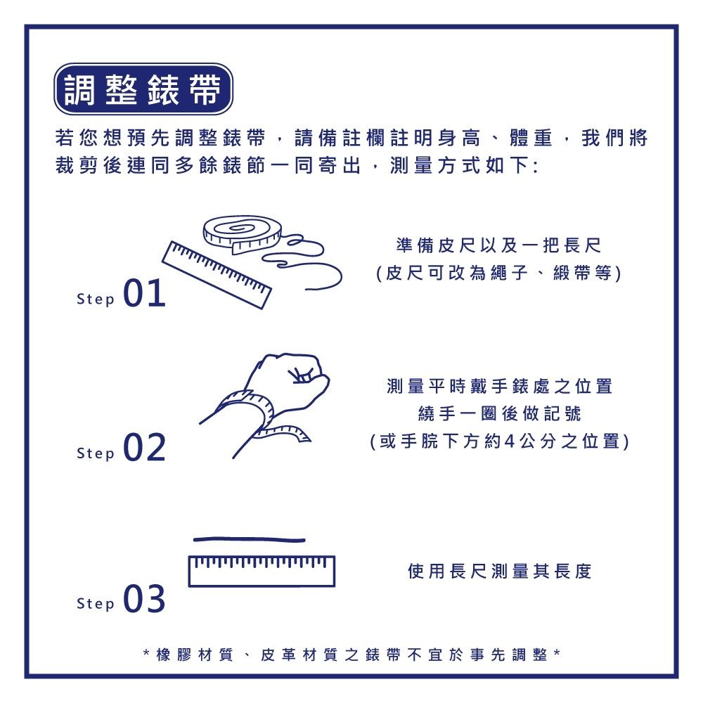 調整錶帶若您想預先調整錶帶,請備註欄註明身高、體重,我們將裁剪後連同多餘錶節一同寄出,測量方式如下:Step01Step 02Step03ייויויויויויויןויויויו準備皮尺以及一把長尺(皮尺可改為繩子、緞帶等)測量平時戴手錶處之位置繞手一圈後做記號(或手下方約4公分之位置)使用長尺測量其長度橡膠材質、皮革材質之錶帶不宜於事先調整*