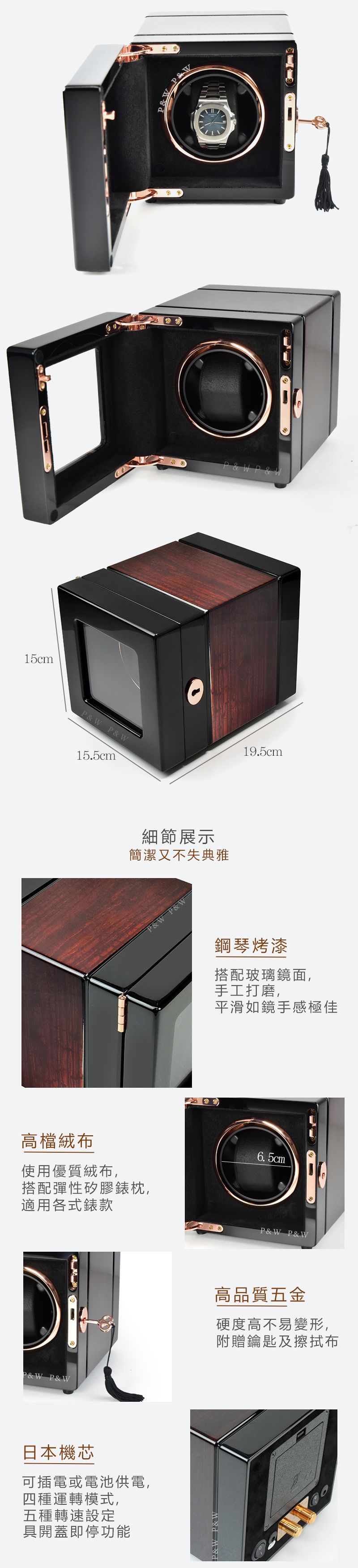 15cmW P&W15.5cm細節展示簡潔又不失典雅P&W P&WP&W19.5cm鋼琴烤漆搭配玻璃鏡面,手工打磨,平滑如鏡手感極佳高檔絨布使用優質絨布,搭配彈性矽膠錶枕,適用各式錶款6. 5cmP&W P&W日本機芯可插電或電池供電,四種運轉模式,五種轉速設定具開蓋即停功能P&W P&WP&W P&W高品質五金硬度高不易變形,附贈鑰匙及擦拭布