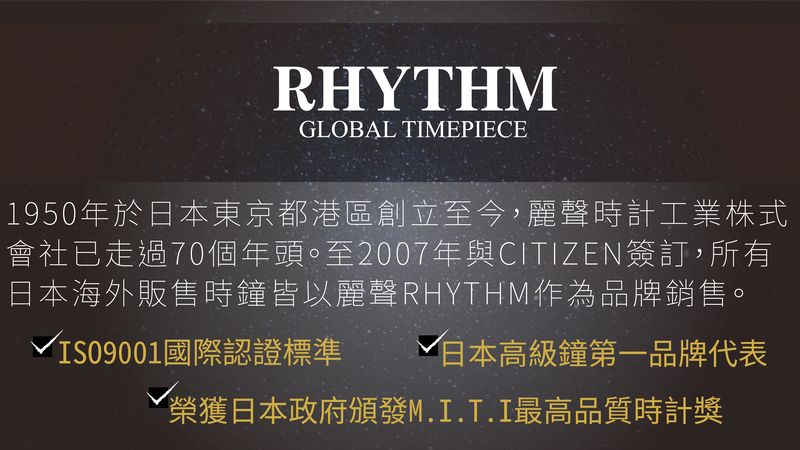 RHYTHMGLOBAL TIMEPIECE1950年於日本東京都港區創立至今,麗聲時計工業株式會社已走過70個年頭。至2007年與CITIZEN簽訂,所有日本海外販售時鐘皆以麗聲RHYTHM作為品牌銷售。√IS09001國際認證標準 √ 日本高級鐘第一品牌代表榮獲日本政府頒發M.I.T.I最高品質時計獎