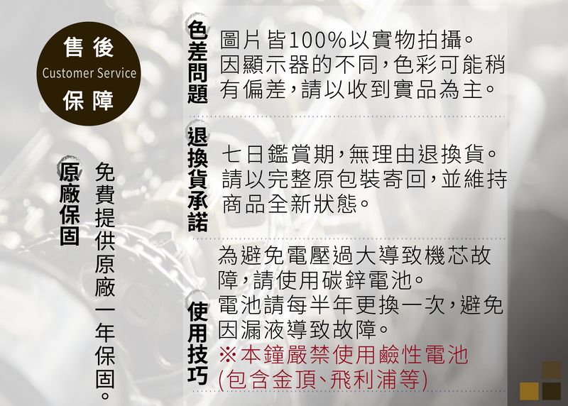 售 後Customer Service保障圖片皆100%以實物拍攝因顯示器的不同,色彩可能稍 有偏差,以收到實品為主。 七日鑑賞期,無理由退換。貨 請以完整原包裝寄回,並維持承 商品全新狀態。。為避免電壓過大導致機芯故障,請碳鋅電池。使 電池請每半年更換一次,避免用 因漏液導致故障。※本鐘嚴禁使用鹼性電池(包含金頂、飛利浦等)