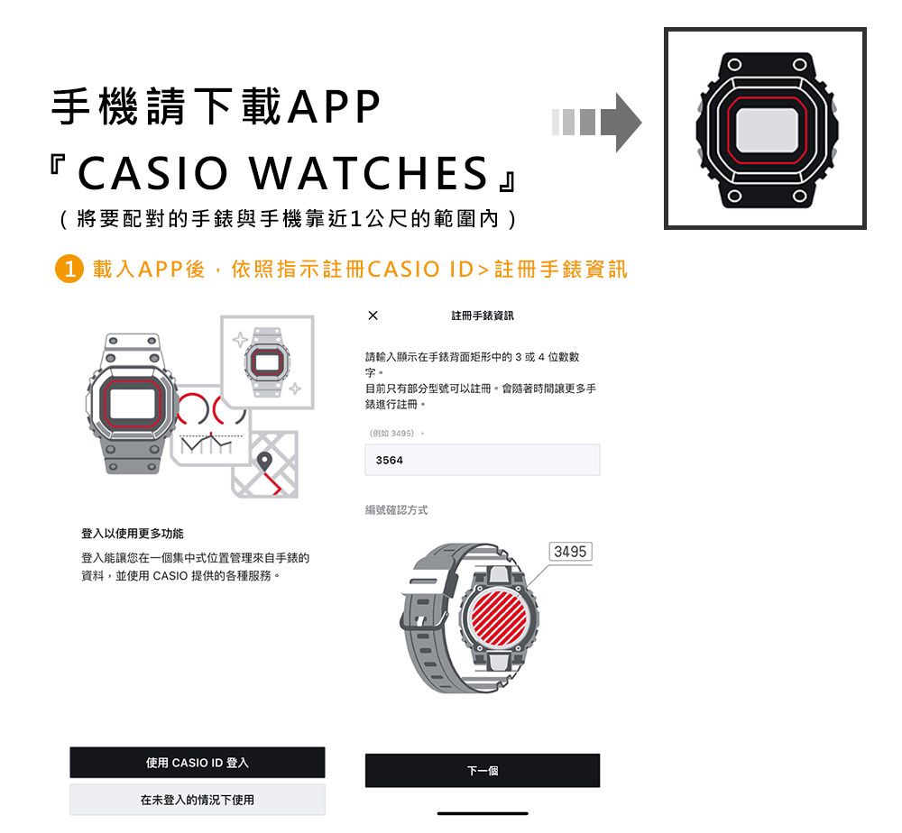 手機請下載APP『 CASIO WATCHES 』(將要配對的手錶與手機靠近公尺的範圍內1 載入APP後依照指示註冊CASIOID註冊手錶資訊註冊手錶資訊請輸入顯示在手錶背面矩形中的3或4位數數字登入以使用更多功能登入能讓您在一個集中式位置管理來自手錶的資料,並使用 CASIO 提供的各種服務。使用 CASIO ID 登入目前只有部分型號可以註冊,會隨著時間讓更多手錶進行註冊。(例如 3495)。3564編號確認方式下一個在未登入的情況下使用3495