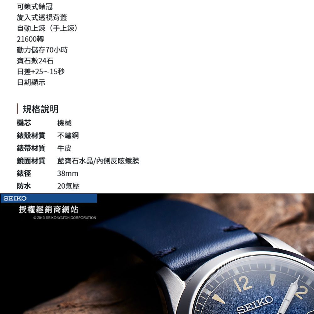 可鎖式錶冠旋入式透視背蓋自動上鍊(手上鍊)1600轉動力儲存70小時數24石日差+25~-15秒日期顯示 規格說明機芯機械錶殼材質不鏽鋼錶帶材質牛皮鏡面材質水晶/內側反眩鍍膜錶徑38mm防水20氣壓SEIKO授權經銷商網站 2013 SEIKO WATCH CORPORATION12SEIKO2