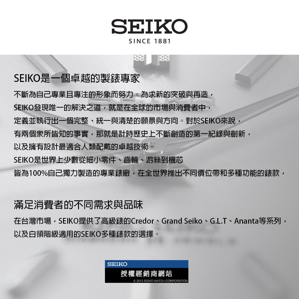 SEIKOSINCE 1881SEIKO是一個卓越的製專家不斷為自己專業且專注的形象而努力。為求新的突破與再造SEIKO發現唯一的解決之道就是在全球的市場與消費者中,定義並執行出一個完整、統一與清楚的願景與方向。對於SEIKO來說,有兩個所皆知的事實,那就是計時歷史上不斷創造的第一紀錄與創新,以及擁有設計最適合人類配戴的卓越技術。SEIKO是世界上少數從細小零件、齒輪、游絲到機芯皆為100%自己獨力製造的專業錶廠,在全世界推出不同價位帶和多種功能的錶款,滿足消費者的不同需求與品味在台灣市場,SEIKO提供了高級錶的Credor、Grand Seiko、G.L.T、Ananta等系列,以及白領階級適用的SEIKO多種錶款的選擇。SEIKO授權經銷商網站 2013 SEIKO WATCH CORPORATION