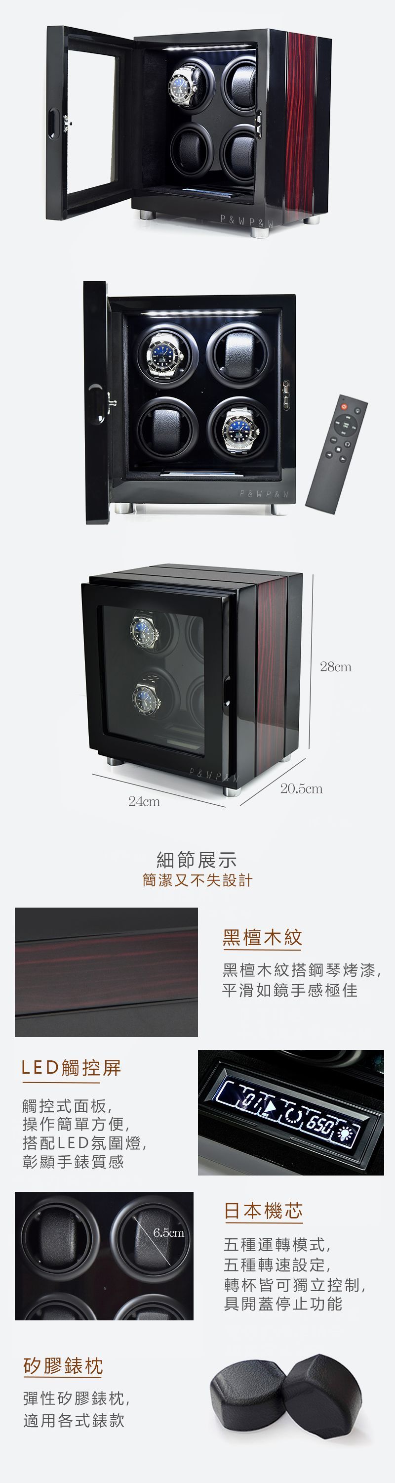 24cmPP & WP & WP & WP&W P&W細節展示簡潔又不失設計LED觸控屏觸控式面板,操作簡單方便,搭配LED氛圍燈,彰顯手錶質感矽膠錶枕彈性矽膠錶枕,適用各式錶款28cm20.5cm黑檀木紋黑檀木紋搭鋼琴烤漆,平滑如鏡手感極佳日本機芯6.5cm五種運轉模式,五種轉速設定,轉杯皆可獨立控制,具開蓋停止功能