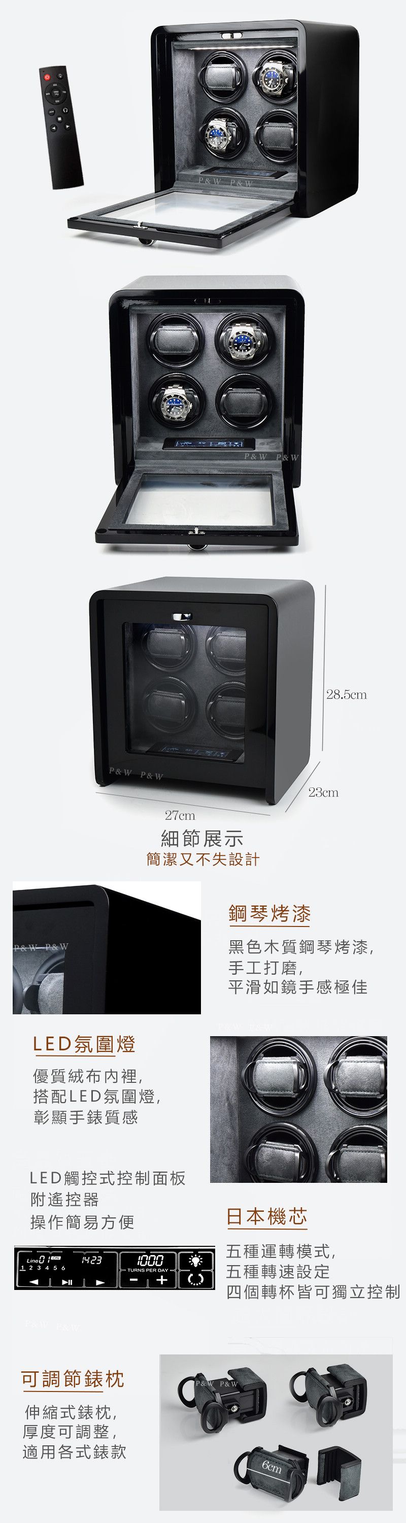 PW P&WP&W P&WP&W P&WP&W P&W27cm細節展示簡潔又不失設計LED氛圍燈優質絨布內裡,搭配LED氛圍燈,彰顯手質感LED觸控式控制面板附遙控器操作簡易方便鋼琴烤漆28.5cm23cm黑色木質鋼琴烤漆,手工打磨,平滑如鏡手感極佳日本機芯五種運轉模式, 2 3 4 5 6》 TUNS PER DAY R五種轉速設定四個轉杯皆可獨立控制可調節錶P&W P&W伸縮式錶枕,厚度可調整,適用各式錶款6cm