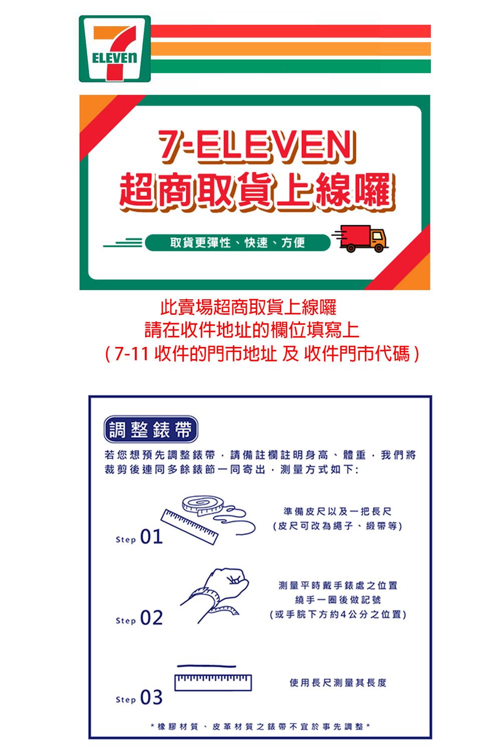 ELEVEN7ELEVEN超商取貨上線囉取貨更彈性、快速、方便此賣場超商取貨上線囉請在收件地址的欄位填寫上7-11 收件的門市地址及收件門市代碼)(調整錶帶若您想預先調整錶帶請備註欄註明身高、體重我們將裁剪後連同多餘錶節一同寄出,測量方式如下:Step 01準備皮尺以及一把長尺(皮尺可改為繩子、)Step 02測量平時戴手錶處之位置繞手一圈後做記號(或下方約4公分之位置)Step 03使用長尺测量其長度*橡膠材質、皮革材質之錶帶不宜於事先調整*