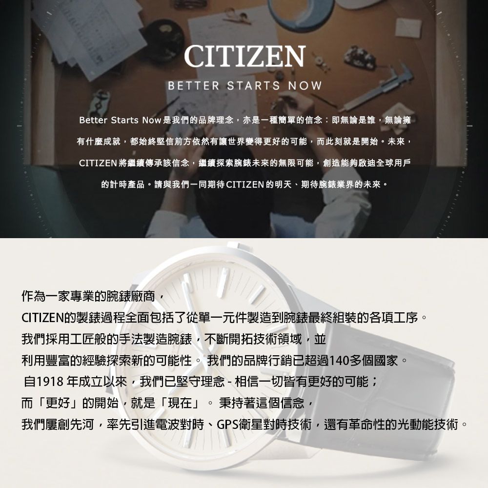 CITIZENBETTER STARTS NOWBetter Starts Now是我們品牌理念,亦是一種簡單的信念:即無論是誰,無論擁有什麼成就,都始終堅信前方依然有讓世界變得更好的可能,而此刻就是開始未來,CITIZEN 將繼續傳承該信念,繼續探索腕錶未來的無限可能,創造能夠啟迪全球用戶的計時產品。請與我們一同期待CITIZEN的明天、期待腕錶業界的未來。作為一家專業的腕錶廠商,CITIZEN的製錶過程全面包括了從單一元件製造到腕錶最終組裝的各項工序。我們採用工匠般的手法製造腕錶,不斷開拓技術領域,並利用豐富的經驗探索新的可能性。 我們的品牌行銷已超過140多個國家。自1918年成立以來,我們已堅守理念-相信一切皆有更好的可能;而「更好」的開始,就是「現在」。秉持著這個信念,我們屢創先河,率先引進電波對時、GPS衛星對時技術,還有革命性的光動能技術。