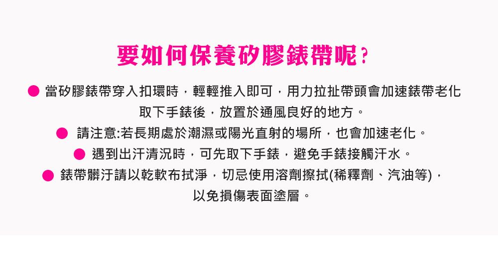 要如何保養矽膠錶帶呢?當矽膠錶帶穿入扣環時輕輕推入即可,用力拉扯帶頭會加速錶帶老化取下手錶後,放置於通風良好的地方。請注意:若長期處於潮濕或陽光直射的場所,也會加速老化。遇到出汗清況時,可先取下手錶,避免手錶接觸汗水。錶帶髒汙請以乾軟布拭淨,切忌使用溶劑擦拭(稀釋劑、汽油等),以免損傷表面塗層。