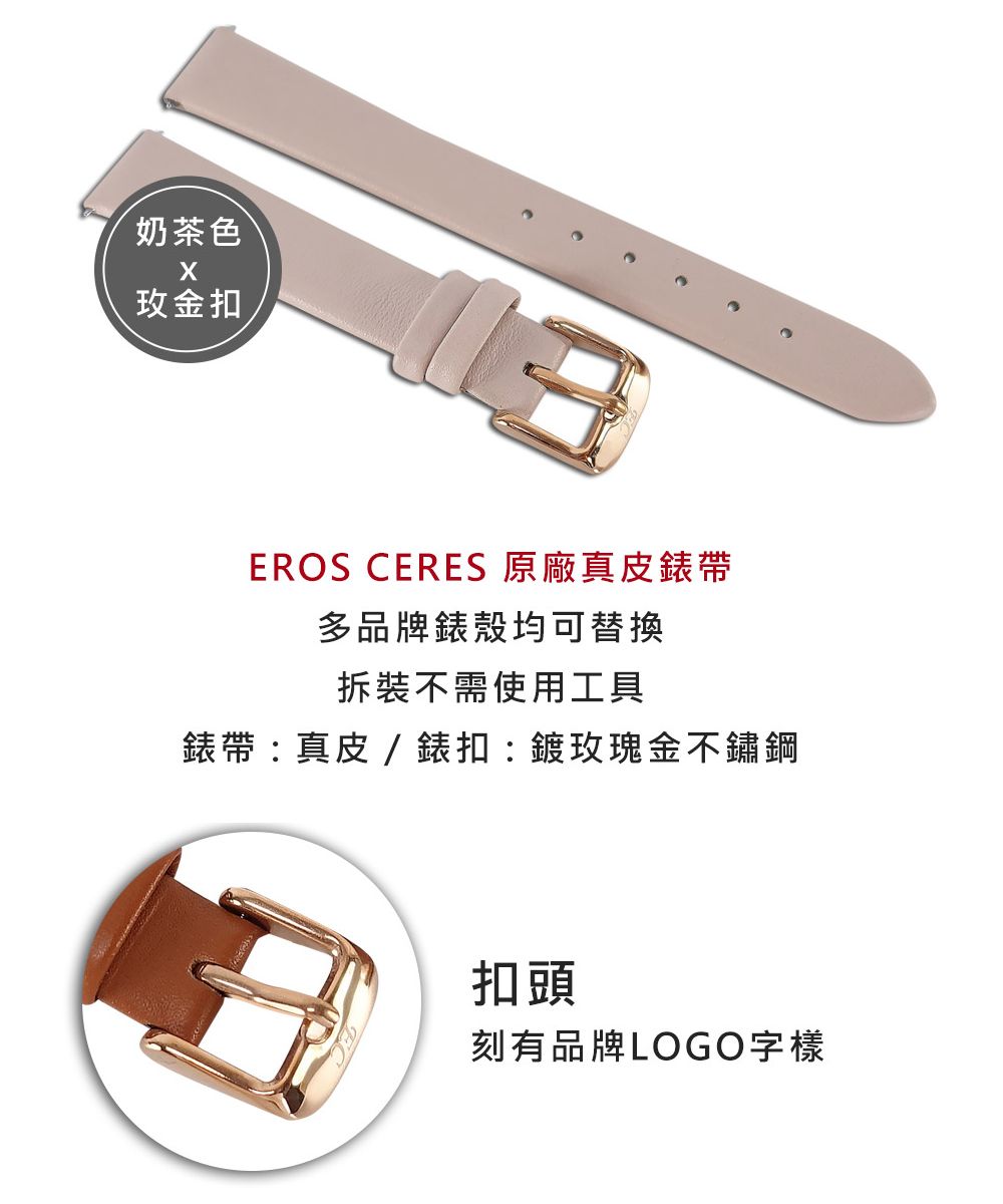 奶茶色金扣EROS CERES 原廠真皮帶多品牌錶殼均可替换拆裝不需使用工具錶帶:真皮/錶扣:鍍玫瑰金不鏽鋼扣頭刻有品牌LOGO字樣