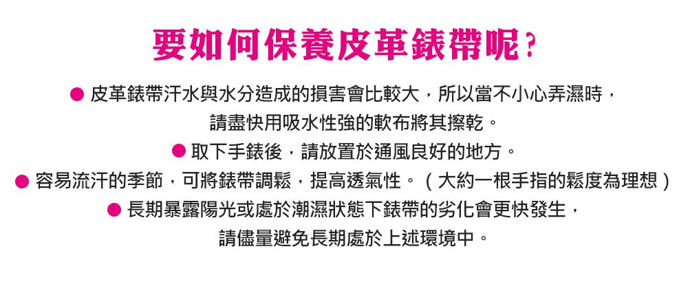 要如何保養皮革錶帶呢?皮革錶帶汗水與水分造成的損害會比較大,所以當不小心弄濕時,請盡快用吸水性強的軟布將其擦乾。取下手錶後,請放置於通風良好的地方。容易流汗的季節,可將錶帶調鬆,提高透氣性。(大約一根手指的鬆度為理想)長期暴露陽光或處於潮濕狀態下錶帶的劣化會更快發生,請儘量避免長期處於上述環境中。