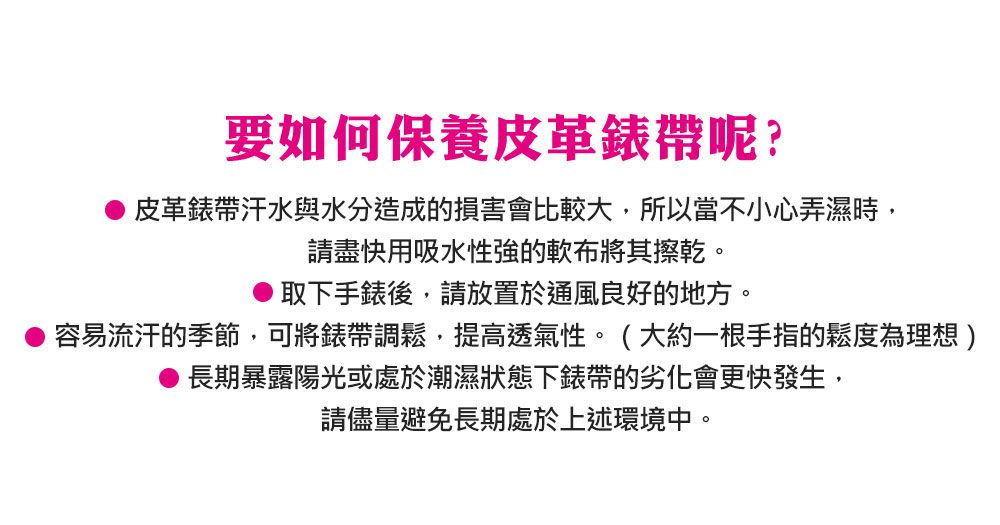 要如何保養皮革錶帶呢?皮革錶帶汗水與水分造成的損害會比較大,所以當不小心弄濕時,請盡快用吸水性強的軟布將其擦乾。取下手錶後,請放置於通風良好的地方。容易流汗的季節,可將錶帶調鬆,提高透氣性。(大約一根手指的鬆度為理想 )長期暴露陽光或處於潮濕狀態下錶帶的劣化會更快發生,請儘量避免長期處於上述環境中。