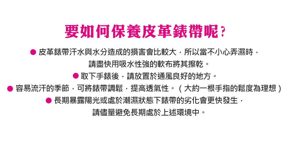 要如何保養皮革錶帶呢?皮革錶帶汗水與水分造成的損害會比較大,所以當不小心弄濕時,請盡快用吸水性強的軟布將其擦乾。取下手錶後,請放置於通風良好的地方。容易流汗的季節,可將錶帶調鬆,提高透氣性。(大約一根手指的鬆度為理想)長期暴露陽光或處於潮濕狀態下錶帶的劣化會更快發生,請儘量避免長期處於上述環境中。