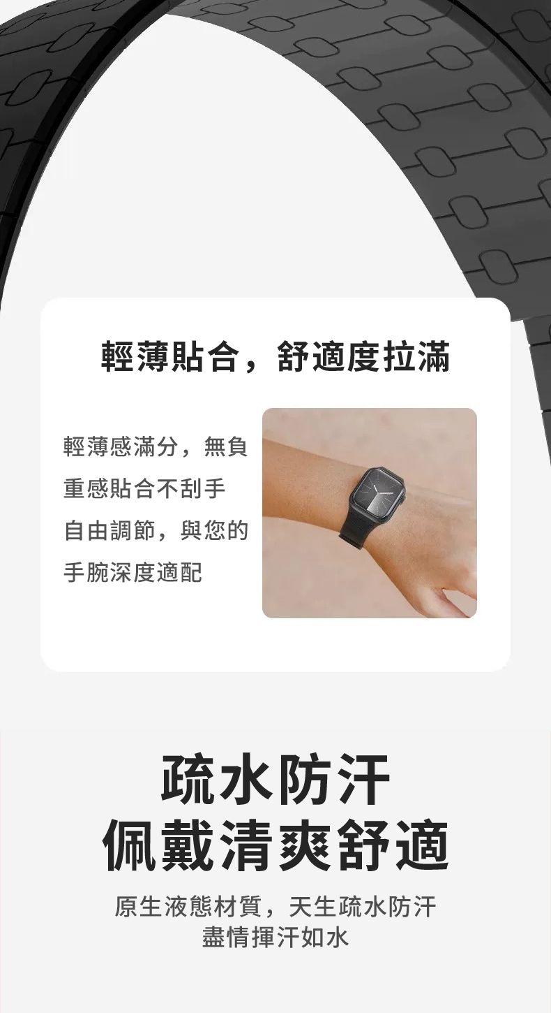 輕薄貼合,舒適度拉滿輕薄感滿分,無負重感貼合不刮手自由調節,與您的手腕深度適配疏水防汗佩戴清爽舒適原生液態材質,天生疏水防汗盡情揮汗如水