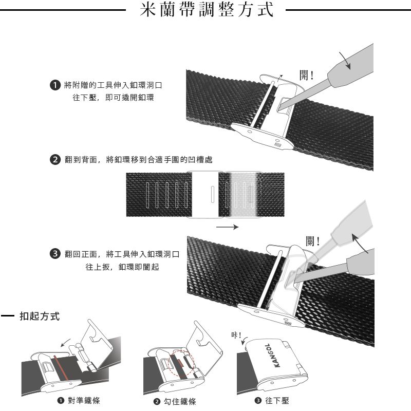 米蘭帶調整方式 將附贈的工具伸入釦環洞口往下壓,即可撬開釦環 翻到背面,將環移到合適手圍的凹槽處 翻回正面,將工具伸入釦環洞口往上,釦環即起– 扣起方式咔!KANGOL 對準條 勾住鐵條 往下壓開!關!