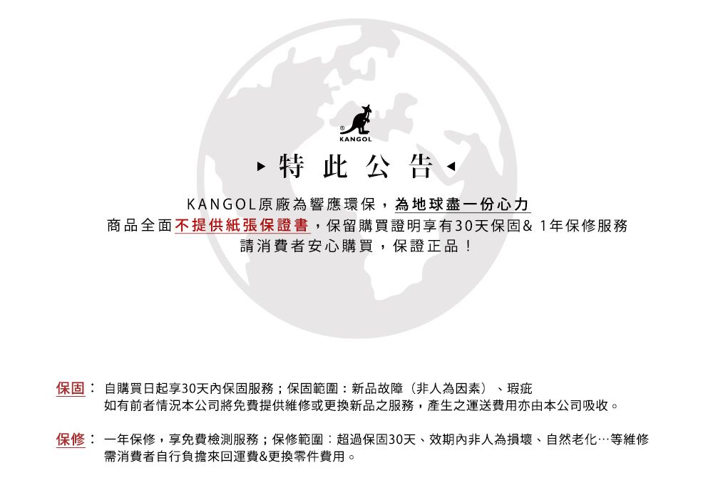 KANGOL特此公告KANGOL原廠為響應環保,為地球盡一份心力商品全面不提供紙張保證書,保留購買證明享有30天保固&1年保修服務請消費者安心購買,保證正品!保固: 自購買日起30天内保固服務;保固範圍:新品故障(非人為因素)、瑕疵如有前者情況本公司將免費提供維修或更換新品之服務,產生之運送費用亦由本公司吸收。保修:一年保修,享免費檢測服務;保修範圍:超過保固30天、效期內非人為損壞、自然老化…等維修需消費者自行負擔來回運費&更換零件費用。