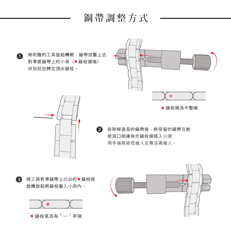 鋼帶調整方式1將附贈的工具旋鈕轉開,帶放置上去對準要帶上的小洞(★錶栓頭端)將旋鈕旋轉至頂出錶栓。3 將工具對準錶帶上凸出的★錶栓尾旋轉旋鈕將錶栓塞入小洞內。★ 錶栓尾為有字端★錶栓頭為平整端 拆除掉過長的錶帶後,將保留的錶帶互嵌使洞口相連後把錶栓頭插入小洞用手指將錶栓推入至無法再推入。