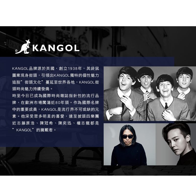 KANGOLKANGOL品牌源於英國,創立1938年,其袋鼠圖案現身街頭,引領出KANGOL獨特的個性魅力這股”街頭文化”蔓延至世界各地,KANGOL街頭時尚魅力持續發燒。時至今日已成為國際時尚雜誌指針性的流行品牌,在歐洲市場闖蕩近80年頭。作為國際名牌中的重要成員,KANGOL是流行界不可或缺的元素。他深受眾多明星的喜愛,遠至披頭四樂團近志藤原浩、陳冠希、陳奕迅、權志龍都是KANGOL”的擁戴者。
