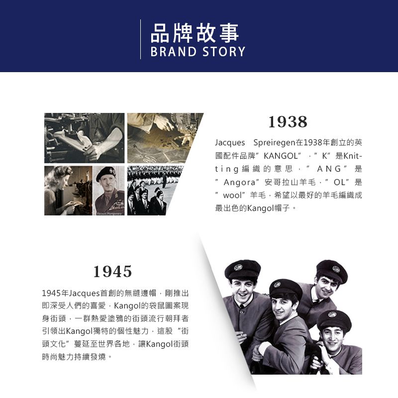 品牌故事BRAND STORY19451945年Jacques首創的無縫邊帽,剛推出即深受人們的喜愛,Kangol的袋鼠圖案現身街頭,一群熱愛塗鴉的街頭流行朝拜者引領出Kangol獨特的個性魅力,這股街頭文化蔓延至世界各地,讓Kangol街頭時尚魅力持續發燒。1938Jacques Spreiregen在1938年創立的英國配件品牌KANG K”Knit-ting編織的意思, ANG Angora” 安哥拉山羊毛OL 是wool”羊毛,希望以最好的羊毛編織成最出色的Kangol帽子。