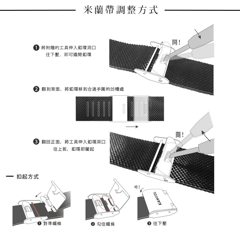 扣起方式米蘭帶調整方式將附贈的工具伸入釦環洞口往下壓,即可撬開釦環 翻到背面,將釦環移到合適手圍的凹槽處! 翻回正面,將工具伸入釦環洞口往上扳,釦環即關起咔!KANGOL對準鐵條 鐵條 往下壓開!