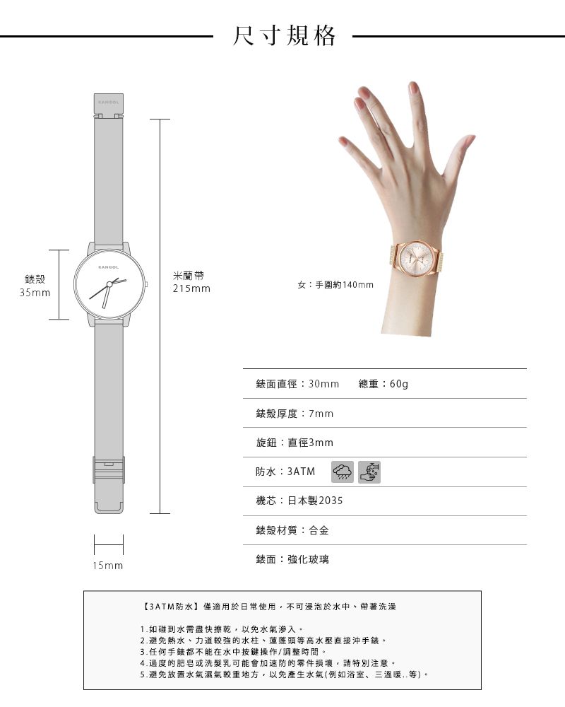 尺寸規格KANGOL錶殼米蘭帶35mm215mm女:手圍約140mm15mm錶面直徑:30mm總重:60g錶殼厚度:7mm旋鈕:直徑3mm防水:3ATM機芯:日本製2035錶殼材質:合金錶面:強化玻璃【3ATM防水】僅適用於日常使用,不可浸泡於水中、帶著洗澡1.如碰到水需盡快擦乾,以免水氣滲入。2.避免熱水、力道較強的水柱、蓮蓬頭等高水壓直接沖手錶。3.任何手錶都不能在水中按鍵操作/調整時間。4.的肥皂或洗髮乳可能會加速防的零件損壞,請特別注意。5.避免放置水氣濕氣地方,以免產生水氣(例如浴室、三溫暖..等)。