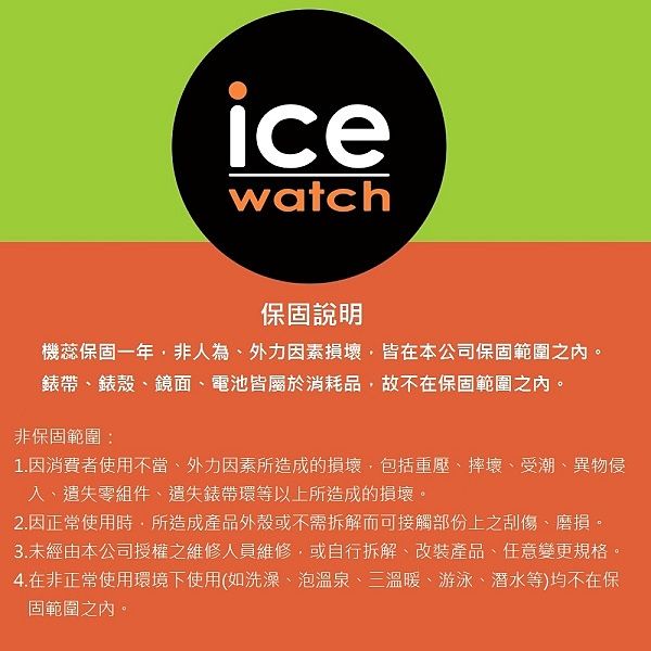 icewatch保固說明機蕊保固一年非人為外力因素損壞皆在本公司保固範圍之內。錶帶錶殼鏡面、電池皆屬於消耗品,故不在保固範圍之內。非保固範圍:1.因消費者使用不當、外力因素所造成的損壞,包括重壓、摔壞、受潮、異物侵、遺失零組件、遺失錶帶環等以上所造成的損壞。2.因正常使用時,所造成產品外殼或不需拆解而可接觸部份上之刮傷、磨損。3.未經由本公司授權之維修人員維修,或自行拆解、改裝產品、任意變更規格。4.在非正常使用環境下使用(如洗澡、泡溫泉、三溫暖、游泳、潜水等)均不在保固範圍之內。