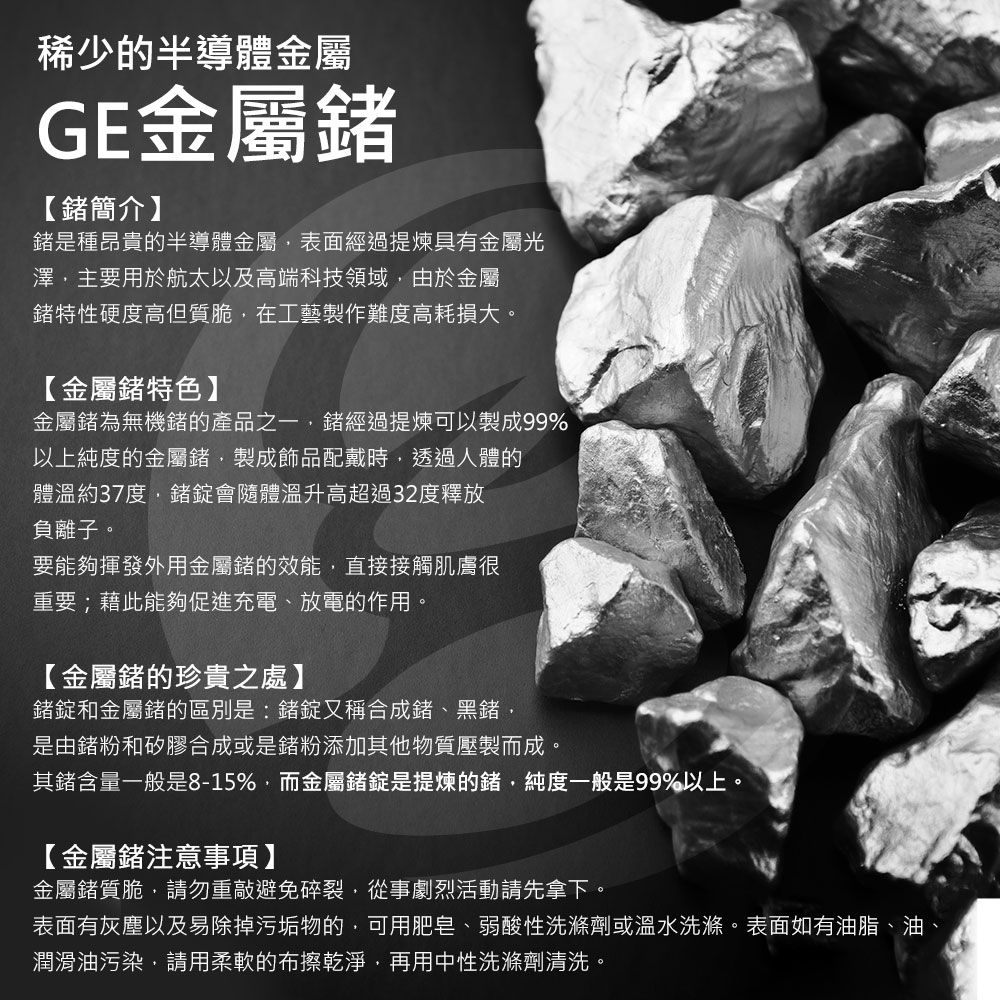 稀少的半導體金屬GE金屬【簡介】是種昂貴的半導體金屬表面經過提煉具有金屬光澤主要用於航太以及高端科技領域由於金屬特性硬度高但質脆在工藝製作難度高耗損大。【金屬特色】金屬為無機的產品之一經過提煉可以製成99%以上純度的金屬鍺製成飾品配戴時透過人體的體溫約37度鍺錠會隨體溫升高超過32度釋放負離子。要能夠揮發外用金屬鍺的效能直接接觸肌膚很重要;藉此能夠促進充電、放電的作用。【金屬鍺的珍貴之處】鍺錠和金屬鍺的區別是:鍺錠又稱合成鍺、黑鍺,是由鍺粉和矽膠合成或是鍺粉添加其他物質壓製而成,其鍺含量一般是8-15%,而金屬鍺錠是提煉的鍺,純度一般是99%以上。【金屬鍺注意事項】金屬鍺質脆,請勿重敲避免碎裂,從事劇烈活動請先拿下。表面有灰塵以及易除掉污垢物的,可用肥皂、弱酸性洗滌劑或溫水洗滌。表面如有油脂、油潤滑油污染,請用柔軟的布擦乾淨,再用中性洗滌劑清洗。