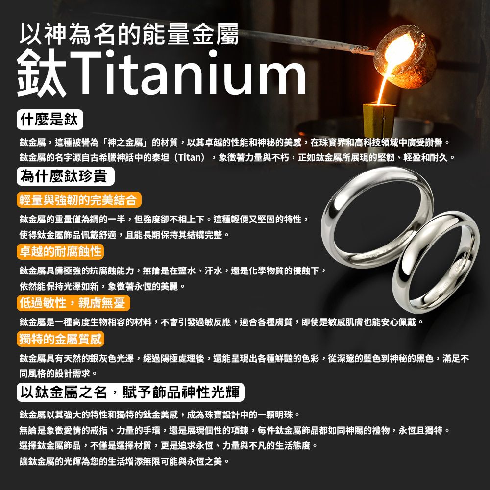 以神為名的能量金屬Titanium什麼是鈦鈦金屬,這種被譽為「神之金屬」的材質,以其卓越的性能和神秘的美感,在珠寶界和高科技領域中廣受讚譽。鈦金屬的名字源自古希臘神話中的泰坦(Titan),象徵著力量與不朽,正如鈦金屬所展現的堅韌、輕盈和耐久。「為什麼鈦珍貴輕量與強韌的完美結合鈦金屬的重量僅為鋼的一半,但強度卻不相上下。這種輕便又堅固的特性,使得鈦金屬飾品佩戴舒適,且能長期保持其結構完整。卓越的耐腐蝕性鈦金屬具備極強的抗腐蝕能力,無論是在鹽水、汗水,還是化學物質的侵蝕下,依然能保持光澤如新,象徵著永恆的美麗。低過敏性,親膚無憂鈦金屬是一種高度生物相容的材料,不會引發過敏反應,適合各種膚質,即使是敏感肌膚也能安心佩戴。獨特的金屬質感鈦金屬具有天然的銀灰色光澤,經過陽極處理後,還能呈現出各種鮮豔的色彩,從深邃的藍色到神秘的黑色,滿足不同風格的設計需求。「以鈦金屬之名,賦予飾品神性光輝鈦金屬以其強大的特性和獨特的鈦金美感,成為珠寶設計中的一顆明珠。無論是象徵愛情的戒指、力量的手環,還是展現個性的項鍊,每件鈦金屬飾品都如同神賜的禮物,永恆且獨特。選擇鈦金屬飾品,不僅是選擇材質,更是追求永恆、力量與不凡的生活態度。讓鈦金屬的光輝為您的生活增添無限可能與永恆之美。