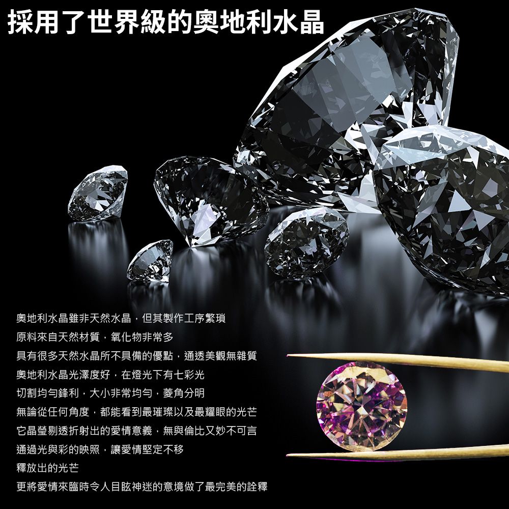 採用了世界級的奧地利水晶奧地利水晶雖非天然水晶但其製作工序繁瑣原料來自天然材質氧化物非常多具有很多天然水晶所不具備的優點通透美觀無雜質奧地利水晶光澤度好,在燈光下有七彩光切割均勻鋒利,大小非常均勻,菱角分明無論從任何角度,都能看到最璀璨以及最耀眼的光芒它晶瑩剔透折射出的愛情意義,無與倫比又妙不可言通過光與彩的映照,讓愛情堅定不移釋放出的光芒更將愛情來臨時令人目眩神迷的意境做了最完美的詮釋
