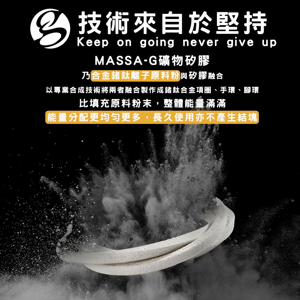 技術來自於堅持Keep on going never give upMASSA-G礦物矽膠乃合金鍺鈦離子原料粉與矽膠融合以專業合成技術將兩者融合製作成鍺鈦合金項圈、手環、腳環比填充原料粉末,整體能量滿滿能量分配更均勻更多,長久使用亦不產生結塊