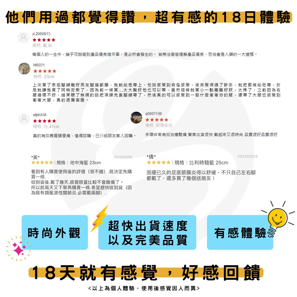 他們用過都覺得讚超有感的18日體驗yi2000 規格:每個人的一生中幾乎可說碰到產品優秀這件事,是必然會發生的 若無法徹底理解產品優秀,恐怕會是人類的一大遺憾。規格:23cm上次買了泰坦腳鏈剛好男友腳指都腫,我就給他帶上,他說感覺到奇怪感覺,後來覺得通了許多,就把那條給他帶,於是就讓我買了阿特密斯了,因為前一條買..太大剛好他也可以帶,當然這條就買小一點剛剛好欸,太棒了,之前因為右腿循環不好,結果聽了的話把項鍊先當腳鏈帶了,然後真的可以感覺到一股什麼衝著你的腿,還帶了大腿也感覺到衝著大腿,真的很厲害哦。stph規格:白.47cm規格:玫瑰金扣真的有改善肩頸,值得回購,已介紹朋友家人回購。手環非常有效治療酸痛 出貨很快 戴起來又很時尚 品質很好品質很好*美*2023/04/09*情*2023/03/24 規格:地中海 23cm 規格:比利時藍 25cm看到有人購買使用後的評價(很不錯).就決定先購買一條.困擾已久的足底筋膜炎得以舒緩,不只自己左右腳都戴了,還多買了幾個送朋友!收到貨後,戴了幾天,感覺膝蓋比較不會酸痛了。所以前兩天又下單再購買一條.希望趕快收到貨(因為我有類風濕性關節炎.必需戴兩腳),超快出貨速度時尚外觀有感體驗以及完美品質18天就有感覺,好感回饋以上為個人體驗,使用後感覺因人而異