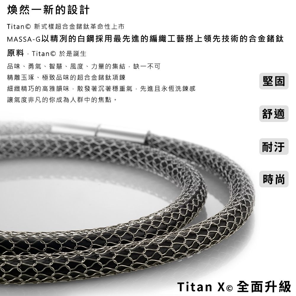 煥然新的設計Titan 新式樣超合金鍺鈦革命性上市MASSA-G以精冽的白鋼採用最先進的編織工藝搭上領先技術的合金鍺鈦原料Titan © 於是誕生品味、勇氣、智慧、風度、力量的集結,缺一不可精雕玉琢、極致品味的超合金鍺鈦項鍊堅固細緻精巧的高雅韻味,散發著沉著穩重氣,先進且永恆洗鍊感讓氣度非凡的你成為人群中的焦點。舒適耐汙時尚Titan X 全面升級