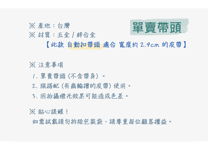 產地:台灣材質:五金合金單賣頭【此款自動扣帶頭適合寬度約9cm的皮帶】 注意事項1. 單賣帶頭(不含帶身)。2.限搭配(有齒輪槽的皮帶)使用。因拍攝燈光效果可能造成色差。※ 貼心提醒!如需試戴請勿拆除包裝袋,請尊重每位顧客權益。