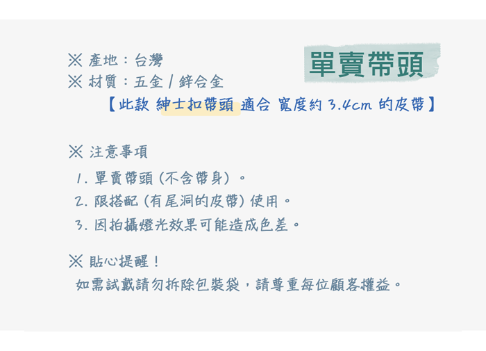 產地:台灣材質:五金合金單賣頭【此款 紳士扣帶頭適合寬度約4cm的皮帶】※ 注意事項1. 單賣帶頭(不含帶身)限搭配(有尾洞的皮帶)使用。3.因拍攝燈光效果可能造成色差。※ 貼心提醒!如需試戴請勿拆除包裝袋,請尊重每位顧客權益。