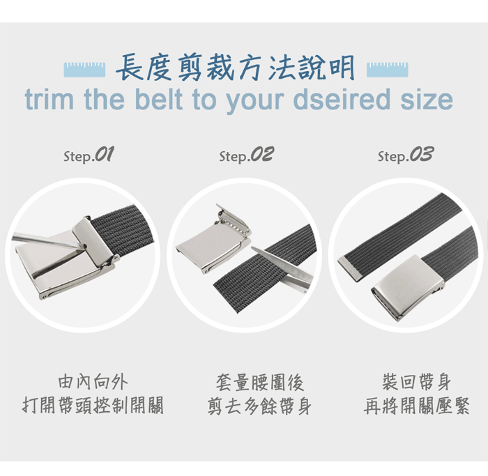 長度剪裁方法說明trim the belt to your dseired sizeStep.01Step.02Step.03由向外打開帶頭控制開關套量腰圍後裝回帶身剪去多餘帶身再將開關壓緊