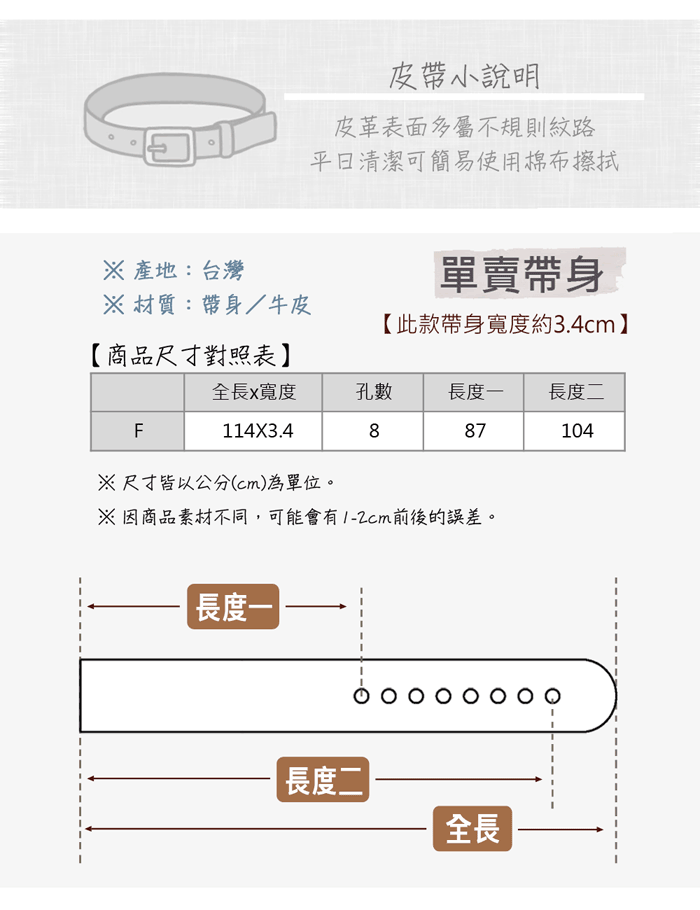 皮小說明皮革表面多屬不規則紋路清潔可簡易使用棉布擦拭 產地:台灣單賣帶身 材質:帶身/牛皮【此款帶身寬度約3.4cm【商品尺寸對照表全長x寬度孔數長度長度二F887104114X3.4※尺寸皆以公分(cm)為單位。※因商品素材不同,可能會有1-2cm前後的誤差。長度一|長度二全長