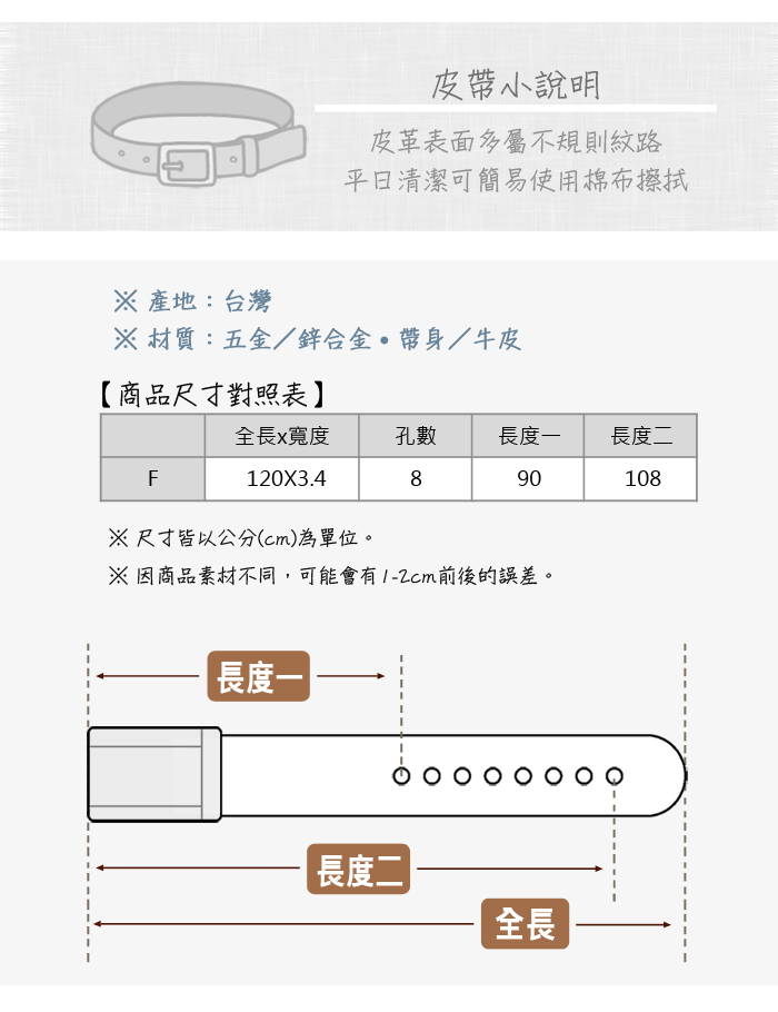 皮小說明皮革表面多屬不規則紋路清潔可簡易使用棉布擦拭 產地:台灣 材質:五金/鋅合金帶身/牛皮【商品尺寸對照表全長x寬度孔數長度長度二F890108120X3.4※尺寸皆以公分(cm)為單位。※因商品素材不同,可能會有1-2cm前後的誤差。長度一長度二|全長